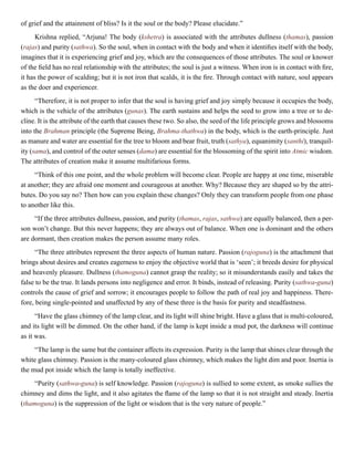 of grief and the attainment of bliss? Is it the soul or the body? Please elucidate.”
Krishna replied, “Arjuna! The body (kshetra) is associated with the attributes dullness (thamas), passion
(rajas) and purity (sathwa). So the soul, when in contact with the body and when it identifies itself with the body,
imagines that it is experiencing grief and joy, which are the consequences of those attributes. The soul or knower
of the field has no real relationship with the attributes; the soul is just a witness. When iron is in contact with fire,
it has the power of scalding; but it is not iron that scalds, it is the fire. Through contact with nature, soul appears
as the doer and experiencer.
“Therefore, it is not proper to infer that the soul is having grief and joy simply because it occupies the body,
which is the vehicle of the attributes (gunas). The earth sustains and helps the seed to grow into a tree or to de-
cline. It is the attribute of the earth that causes these two. So also, the seed of the life principle grows and blossoms
into the Brahman principle (the Supreme Being, Brahma-thathwa) in the body, which is the earth-principle. Just
as manure and water are essential for the tree to bloom and bear fruit, truth (sathya), equanimity (santhi), tranquil-
ity (sama), and control of the outer senses (dama) are essential for the blossoming of the spirit into Atmic wisdom.
The attributes of creation make it assume multifarious forms.
“Think of this one point, and the whole problem will become clear. People are happy at one time, miserable
at another; they are afraid one moment and courageous at another. Why? Because they are shaped so by the attri-
butes. Do you say no? Then how can you explain these changes? Only they can transform people from one phase
to another like this.
“If the three attributes dullness, passion, and purity (thamas, rajas, sathwa) are equally balanced, then a per-
son won’t change. But this never happens; they are always out of balance. When one is dominant and the others
are dormant, then creation makes the person assume many roles.
“The three attributes represent the three aspects of human nature. Passion (rajoguna) is the attachment that
brings about desires and creates eagerness to enjoy the objective world that is ‘seen’; it breeds desire for physical
and heavenly pleasure. Dullness (thamoguna) cannot grasp the reality; so it misunderstands easily and takes the
false to be the true. It lands persons into negligence and error. It binds, instead of releasing. Purity (sathwa-guna)
controls the cause of grief and sorrow; it encourages people to follow the path of real joy and happiness. There-
fore, being single-pointed and unaffected by any of these three is the basis for purity and steadfastness.
“Have the glass chimney of the lamp clear, and its light will shine bright. Have a glass that is multi-coloured,
and its light will be dimmed. On the other hand, if the lamp is kept inside a mud pot, the darkness will continue
as it was.
“The lamp is the same but the container affects its expression. Purity is the lamp that shines clear through the
white glass chimney. Passion is the many-coloured glass chimney, which makes the light dim and poor. Inertia is
the mud pot inside which the lamp is totally ineffective.
“Purity (sathwa-guna) is self knowledge. Passion (rajoguna) is sullied to some extent, as smoke sullies the
chimney and dims the light, and it also agitates the flame of the lamp so that it is not straight and steady. Inertia
(thamoguna) is the suppression of the light or wisdom that is the very nature of people.”
 