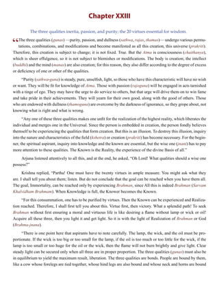 Chapter XXIII
The three qualities inertia, passion, and purity; the 20 virtues essential for wisdom.
“The three qualities (gunas) —purity, passion, and dullness (sathwa, rajas, thamas)— undergo various permu-
tations, combinations, and modifications and become manifested as all this creation, this universe (prakriti).
Therefore, this creation is subject to change; it is not fixed. True. But the Atma is consciousness (chaithanya),
which is sheer effulgence, so it is not subject to blemishes or modifications. The body is creation; the intellect
(buddhi) and the mind (manas) are also creation; for this reason, they also differ according to the degree of excess
or deficiency of one or other of the qualities.
“Purity (sathwa-guna) is steady, pure, unselfish, light, so those who have this characteristic will have no wish
or want. They will be fit for knowledge of Atma. Those with passion (rajoguna) will be engaged in acts tarnished
with a tinge of ego. They may have the urge to do service to others, but that urge will drive them on to win fame
and take pride in their achievements. They will yearn for their own good, along with the good of others. Those
who are endowed with dullness (thamoguna) are overcome by the darkness of ignorance, so they grope about, not
knowing what is right and what is wrong.
“Any one of these three qualities makes one unfit for the realization of the highest reality, which liberates the
individual and merges one in the Universal. Since the person is embedded in creation, the person fondly believes
themself to be experiencing the qualities that form creation. But this is an illusion. To destroy this illusion, inquiry
into the nature and characteristics of the field (kshetra) or creation (prakriti) has become necessary. For the begin-
ner, the spiritual aspirant, inquiry into knowledge and the known are essential, but the wise one (jnani) has to pay
more attention to these qualities. The Known is the Reality, the experience of the divine Basis of all.”
Arjuna listened attentively to all this, and at the end, he asked, “Oh Lord! What qualities should a wise one
possess?”
Krishna replied, “Partha! One must have the twenty virtues in ample measure. You might ask what they
are. I shall tell you about them; listen. But do not conclude that the goal can be reached when you have them all.
The goal, Immortality, can be reached only by experiencing Brahman, since All this is indeed Brahman (Sarvam
Khalvidham Brahmam). When Knowledge is full, the Knower becomes the Known.
“For this consummation, one has to be purified by virtues. Then the Known can be experienced and Realiza-
tion reached. Therefore, I shall first tell you about this. Virtue first, then victory. What a splendid path! To seek
Brahman without first ensuring a moral and virtuous life is like desiring a flame without lamp or wick or oil!
Acquire all these three, then you light it and get light. So it is with the light of Realization of Brahman or God
(Brahma-jnana).
“There is one point here that aspirants have to note carefully. The lamp, the wick, and the oil must be pro-
portionate. If the wick is too big or too small for the lamp, if the oil is too much or too little for the wick, if the
lamp is too small or too huge for the oil or the wick, then the flame will not burn brightly and give light. Clear
steady light can be secured only when all three are in proper proportion. The three qualities (gunas) must also be
in equilibrium to yield the maximum result, liberation. The three qualities are bonds. People are bound by them,
like a cow whose forelegs are tied together, whose hind legs are also bound and whose neck and horns are bound
 