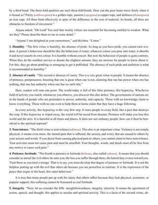 by a third bond. The three-fold qualities are such three-fold bonds. How can the poor beast move freely when it
is bound so? Purity (sathwa-guna) is a golden rope, passion (rajoguna) a copper rope, and dullness (thamoguna)
an iron rope. All three bind effectively in spite of the difference in the cost of material. As bonds, all three are
obstacles to freedom of movement.”
Arjuna asked, “Oh Lord! You said that twenty virtues are essential for becoming entitled to wisdom. What
are they? Please describe them to me in some detail.”
“Arjuna! I am delighted at your earnestness,” said Krishna. “Listen.”
1. Humility. “The first virtue is humility, the absence of pride. As long as you have pride, you cannot earn wis-
dom. A person’s behaviour should be like the behaviour of water; whatever colour you pour into water, it absorbs
it and never asserts its own colour. It is humble without conceit. But now the behaviour of people is quite contrary.
When they do the smallest service or donate the slightest amount, they are anxious for people to know about it.
For this, they go about prattling or arranging to get it published. The absence of such pride and ambition is what
is recommended as humility.”
2. Absence of vanity. “The second is absence of vanity. This is a very great virtue in people. It means the absence
of pretence, pompousness, boasting that one is great when one is not, claiming that one has power when one has
nothing, that one has authority when one has no such title.”
Here, readers will note one point. The world today is full of this false pretence, this hypocrisy. Whichever
field of activity you watch, whomever you observe, you discover this dire defect. The governments of nations are
in the hands of people who are pretenders to power, authority, and capacity. Those with no knowledge claim to
know everything. Those with no one even to help them at home claim that they have a huge following.
In every activity, this hypocrisy is the very first step. It ruins people in every field, like a pest that destroys
the crop. If this hypocrisy is wiped away, the world will be saved from disaster. Pretence will make you lose this
world and the next. It is harmful at all times and places. It does not suit ordinary people; how can it then be ben-
eficial to the spiritual aspirant?
3. Nonviolence. “The third virtue is nonviolence (ahimsa). This also is an important virtue. Violence is not simply
physical; it means even more: the mental pain that is inflicted, the anxiety and worry that are caused to others by
your actions and words. If you desist from causing physical pain to others, you cannot claim to have nonviolence.
Your activities must not cause pain and must be unselfish. Your thoughts, words, and deeds must all be free from
any motive to cause such pain.”
4. Patience, fortitude. “The fourth is patience or fortitude (kshama, also called sahana). It means that you should
consider as unreal the evil others do unto you, the loss you suffer through them, the hatred they evince toward you.
Treat these as you treat a mirage. That is to say, you must develop that degree of patience or fortitude. It is not the
helpless putting up with the evil that others do because you are powerless to retaliate. It is the expression of the
peace that reigns in the heart, this outer behaviour.”
It is true that many people put up with the injury that others inflict because they lack physical, economic, or
popular support; this suffering cannot be honoured as real fortitude.
5. Integrity. “Next, let us consider the fifth: straightforwardness, integrity, sincerity. It means the agreement of
action, speech, and thought; this applies to secular and spiritual activity. This is a facet of the second virtue, ab-
 