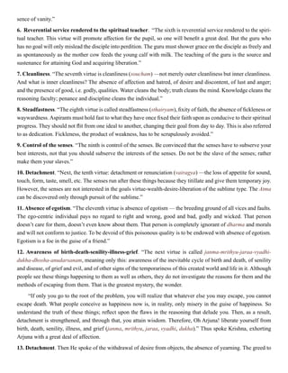sence of vanity.”
6. Reverential service rendered to the spiritual teacher. “The sixth is reverential service rendered to the spiri-
tual teacher. This virtue will promote affection for the pupil, so one will benefit a great deal. But the guru who
has no goal will only mislead the disciple into perdition. The guru must shower grace on the disciple as freely and
as spontaneously as the mother cow feeds the young calf with milk. The teaching of the guru is the source and
sustenance for attaining God and acquiring liberation.”
7. Cleanliness. “The seventh virtue is cleanliness (soucham) —not merely outer cleanliness but inner cleanliness.
And what is inner cleanliness? The absence of affection and hatred, of desire and discontent, of lust and anger;
and the presence of good, i.e. godly, qualities. Water cleans the body; truth cleans the mind. Knowledge cleans the
reasoning faculty; penance and discipline cleans the individual.”
8. Steadfastness. “The eighth virtue is called steadfastness (sthairyam), fixity of faith, the absence of fickleness or
waywardness. Aspirants must hold fast to what they have once fixed their faith upon as conducive to their spiritual
progress. They should not flit from one ideal to another, changing their goal from day to day. This is also referred
to as dedication. Fickleness, the product of weakness, has to be scrupulously avoided.”
9. Control of the senses. “The ninth is control of the senses. Be convinced that the senses have to subserve your
best interests, not that you should subserve the interests of the senses. Do not be the slave of the senses; rather
make them your slaves.”
10. Detachment. “Next, the tenth virtue: detachment or renunciation (vairagya) —the loss of appetite for sound,
touch, form, taste, smell, etc. The senses run after these things because they titillate and give them temporary joy.
However, the senses are not interested in the goals virtue-wealth-desire-liberation of the sublime type. The Atma
can be discovered only through pursuit of the sublime.”
11. Absence of egotism. “The eleventh virtue is absence of egotism — the breeding ground of all vices and faults.
The ego-centric individual pays no regard to right and wrong, good and bad, godly and wicked. That person
doesn’t care for them, doesn’t even know about them. That person is completely ignorant of dharma and morals
and will not conform to justice. To be devoid of this poisonous quality is to be endowed with absence of egotism.
Egotism is a foe in the guise of a friend.”
12. Awareness of birth-death-senility-illness-grief. “The next virtue is called janma-mrithyu-jaraa-vyadhi-
dukha-dhosha-anudarsanam, meaning only this: awareness of the inevitable cycle of birth and death, of senility
and disease, of grief and evil, and of other signs of the temporariness of this created world and life in it. Although
people see these things happening to them as well as others, they do not investigate the reasons for them and the
methods of escaping from them. That is the greatest mystery, the wonder.
“If only you go to the root of the problem, you will realize that whatever else you may escape, you cannot
escape death. What people conceive as happiness now is, in reality, only misery in the guise of happiness. So
understand the truth of these things; reflect upon the flaws in the reasoning that delude you. Then, as a result,
detachment is strengthened, and through that, you attain wisdom. Therefore, Oh Arjuna! liberate yourself from
birth, death, senility, illness, and grief (janma, mrithyu, jaraa, vyadhi, dukha).” Thus spoke Krishna, exhorting
Arjuna with a great deal of affection.
13. Detachment. Then He spoke of the withdrawal of desire from objects, the absence of yearning. The greed to
 