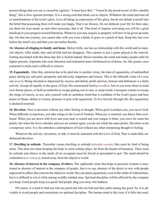 possess things that you see is caused by egotism. “I must have this”, “I must be the proud owner of this valuable
thing”, this is how egotism prompts. It is a strong cord that binds you to objects. Withdraw the mind and treat all
as manifestations of the Lord’s glory. Love all things as expressions of His glory, but do not delude yourself into
the belief that possessing them will make you happy. That is an illusion. Do not dedicate your life for their sake;
use them for your needs, as and when necessary, that is all. That kind of impulse activating you will be a great
handicap in your progress toward liberation. Whatever you may acquire as property will have to be given up some
day. On that last journey, you cannot take with you even a blade of grass or a pinch of dust. Keep this fact ever
before the mind’s eye and then you can realize Reality.
14. Absence of clinging to family and home. Before birth, one has no relationship with this world and its mate-
rial objects. After death, they and all kith and kin disappear. This sojourn is just a game played in the interval.
Getting fascinated with this three-day fair is foolish indeed. Desire tarnishes the mind and makes people unfit for
higher pursuits. Aspirants who seek liberation and realization must rid themselves of desire, for, like grease, once
contacted it sticks and is difficult to remove.
15. Equanimity. After this, attention has to be paid also to another virtue, the state of equanimity, of undisturbed
peace during joy and grief, prosperity and adversity, happiness and misery. This is the fifteenth virtue of a wise
one (jnani). Being elevated or depressed by success and defeat, profit and loss, honour and dishonour is a futile
activity. Accept all equally as the grace of God, His consecrated food (prasadha). Just as you wear shoes to tread
over thorny places, or hold an umbrella to escape getting wet in rain, or sleep inside a mosquito curtain to escape
the stings of insects, so too, arm yourself with an unshaken mind that is confident of the Lord’s grace and bear
praise or blame, defeat or victory, pleasure or pain with equanimity. To live bravely through life, this equanimity
is declared essential.
16. Devotion. Next is devotion without any other feeling or thought. When grief overtakes you, you run to God.
When difficulty overpowers, you take refuge in the Lord of Venkata. When joy is restored, you throw Him over-
board. When you are down with fever and your taste is ruined and your tongue is bitter, you crave for some hot
pickle; but when the fever subsides and you are normal again, you do not relish the same pickle. Devotion is not
a temporary salve. It is the unbroken contemplation of God without any other interposing thought or feeling.
Whatever the activity, recreation, or talk, it must be saturated with the Love of God. That is undivided, un-
distracted devotion.
17. Dwelling in solitude. Thereafter comes dwelling in solitude (ekantha-vasam). One must be fond of being
alone. This does not mean keeping the body in some solitary place, far from the haunts of humanity. There must
be solitude and silence in the mind; all its occupants must be forced or persuaded to quit. The mind should be
contentless (nir-vishaya), turned away from the objective world.
18. Absence of interest in the company of others. The eighteenth virtue that helps to promote wisdom is men-
tioned as absence of interest in the company of people, that is to say, absence of the desire to mix with people
engrossed in affairs that concern the objective world. One can attain equanimity even in the midst of wild animals,
but it is difficult to win it while among worldly minded ones. Spiritual discipline will be affected by the company
you keep. Good people keep you good; bad people drag you away into badness.
Of course, it is hard to find out who are good and who are bad and then settle among the good. So, it is ad-
visable to avoid people and concentrate on spiritual discipline. The human mind is like iron; if it falls into mud,
 