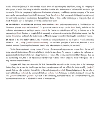 it rusts and disintegrates; if it falls into fire, it loses dross and becomes pure. Therefore, joining the company of
wise people is better than being in solitude. Note how Narada, who was the son of a housemaid, became a sage
because he fell in the company of god people; Rathnakara, who was a cruel hunter, got the company of the seven
sages, so he was transformed into the First Among Poets, the adi-kavi. Evil company is highly detrimental. A red-
hot iron ball is capable of causing more damage than a flame of fire; a sinful one is more to be avoided than sin
itself. Aspirants have to be vigilant about the company they keep.
19. Awareness of the distinction between Atma and non-Atma. The nineteenth virtue is “awareness of the
distinction between Atma and non-Atma.” Fix your consciousness always on the Atmic Reality and discard the
body and senses as unreal and impermanent. Atma is the Eternal, so establish yourself only in that and not in the
transient non-Atmic illusions or objects. Life is a struggle to achieve victory over the illusion that haunts: I am the
eternal Atma in you and in all. So fix the mind on Me and engage yourself in the struggle, confident of victory.
20. Vision of the true nature of That. The twentieth and last qualification one has to earn is “vision of the true
nature of ‘That (Thath)’ (Thathwa-jnana-darsanam)”, the universal principle of which the particular is but a
shadow. It means that the spiritual aspirant should have a keen desire to visualize the universal.
Of the above-mentioned twenty virtues, if honest efforts are made to earn even two or three, the rest will
come naturally to the seeker. No special effort is needed to earn them. As progress is made on the path, one ac-
quires not only the twenty, but even a larger number of virtues. The twenty are mentioned here because they are
the outstanding ones, that is all. Spiritual discipline based on these virtues takes one easily to the goal. That is
why Krishna emphasized these.
Equipped with these, one can realize the Self; there need be no doubt on that, for they lead to the knowledge
that the body, the senses, the intelligence, the inner consciousness —all are affiliated with the worldly (prakriti)
aspect. And one who is distinct from all this is the perfect person (purusha). The perfect person is the one who is
aware of the body (kshetra), the knower of the body (kshetra-jna). When one is able to distinguish between the
soul (purusha) and nature (prakriti) or, which is the same thing, between field and the knower of the body, one
becomes the witness and is free from all touch of want or wish.
 