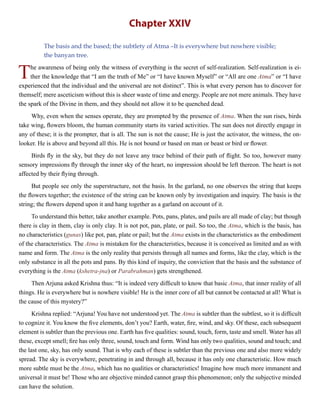 Chapter XXIV
The basis and the based; the subtlety of Atma –It is everywhere but nowhere visible;
the banyan tree.
The awareness of being only the witness of everything is the secret of self-realization. Self-realization is ei-
ther the knowledge that “I am the truth of Me” or “I have known Myself” or “All are one Atma” or “I have
experienced that the individual and the universal are not distinct”. This is what every person has to discover for
themself; mere asceticism without this is sheer waste of time and energy. People are not mere animals. They have
the spark of the Divine in them, and they should not allow it to be quenched dead.
Why, even when the senses operate, they are prompted by the presence of Atma. When the sun rises, birds
take wing, flowers bloom, the human community starts its varied activities. The sun does not directly engage in
any of these; it is the prompter, that is all. The sun is not the cause; He is just the activator, the witness, the on-
looker. He is above and beyond all this. He is not bound or based on man or beast or bird or flower.
Birds fly in the sky, but they do not leave any trace behind of their path of flight. So too, however many
sensory impressions fly through the inner sky of the heart, no impression should be left thereon. The heart is not
affected by their flying through.
But people see only the superstructure, not the basis. In the garland, no one observes the string that keeps
the flowers together; the existence of the string can be known only by investigation and inquiry. The basis is the
string; the flowers depend upon it and hang together as a garland on account of it.
To understand this better, take another example. Pots, pans, plates, and pails are all made of clay; but though
there is clay in them, clay is only clay. It is not pot, pan, plate, or pail. So too, the Atma, which is the basis, has
no characteristics (gunas) like pot, pan, plate or pail; but the Atma exists in the characteristics as the embodiment
of the characteristics. The Atma is mistaken for the characteristics, because it is conceived as limited and as with
name and form. The Atma is the only reality that persists through all names and forms, like the clay, which is the
only substance in all the pots and pans. By this kind of inquiry, the conviction that the basis and the substance of
everything is the Atma (kshetra-jna) or Parabrahman) gets strengthened.
Then Arjuna asked Krishna thus: “It is indeed very difficult to know that basic Atma, that inner reality of all
things. He is everywhere but is nowhere visible! He is the inner core of all but cannot be contacted at all! What is
the cause of this mystery?”
Krishna replied: “Arjuna! You have not understood yet. The Atma is subtler than the subtlest, so it is difficult
to cognize it. You know the five elements, don’t you? Earth, water, fire, wind, and sky. Of these, each subsequent
element is subtler than the previous one. Earth has five qualities: sound, touch, form, taste and smell. Water has all
these, except smell; fire has only three, sound, touch and form. Wind has only two qualities, sound and touch; and
the last one, sky, has only sound. That is why each of these is subtler than the previous one and also more widely
spread. The sky is everywhere, penetrating in and through all, because it has only one characteristic. How much
more subtle must be the Atma, which has no qualities or characteristics! Imagine how much more immanent and
universal it must be! Those who are objective minded cannot grasp this phenomenon; only the subjective minded
can have the solution.
 