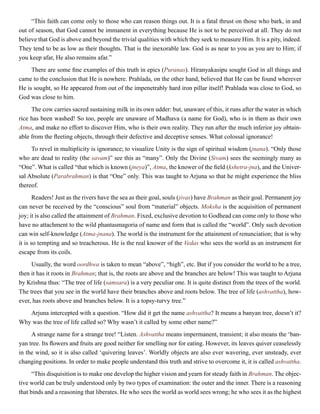 “This faith can come only to those who can reason things out. It is a fatal thrust on those who bark, in and
out of season, that God cannot be immanent in everything because He is not to be perceived at all. They do not
believe that God is above and beyond the trivial qualities with which they seek to measure Him. It is a pity, indeed.
They tend to be as low as their thoughts. That is the inexorable law. God is as near to you as you are to Him; if
you keep afar, He also remains afar.”
There are some fine examples of this truth in epics (Puranas). Hiranyakasipu sought God in all things and
came to the conclusion that He is nowhere. Prahlada, on the other hand, believed that He can be found wherever
He is sought, so He appeared from out of the impenetrably hard iron pillar itself! Prahlada was close to God, so
God was close to him.
The cow carries sacred sustaining milk in its own udder: but, unaware of this, it runs after the water in which
rice has been washed! So too, people are unaware of Madhava (a name for God), who is in them as their own
Atma, and make no effort to discover Him, who is their own reality. They run after the much inferior joy obtain-
able from the fleeting objects, through their defective and deceptive senses. What colossal ignorance!
To revel in multiplicity is ignorance; to visualize Unity is the sign of spiritual wisdom (jnana). “Only those
who are dead to reality (the savam)” see this as “many”. Only the Divine (Sivam) sees the seemingly many as
“One”. What is called “that which is known (jneya)”, Atma, the knower of the field (kshetra-jna), and the Univer-
sal Absolute (Parabrahman) is that “One” only. This was taught to Arjuna so that he might experience the bliss
thereof.
Readers! Just as the rivers have the sea as their goal, souls (jivas) have Brahman as their goal. Permanent joy
can never be received by the “conscious” soul from “material” objects. Moksha is the acquisition of permanent
joy; it is also called the attainment of Brahman. Fixed, exclusive devotion to Godhead can come only to those who
have no attachment to the wild phantasmagoria of name and form that is called the “world”. Only such devotion
can win self-knowledge (Atma-jnana). The world is the instrument for the attainment of renunciation; that is why
it is so tempting and so treacherous. He is the real knower of the Vedas who sees the world as an instrument for
escape from its coils.
Usually, the word oordhwa is taken to mean “above”, “high”, etc. But if you consider the world to be a tree,
then it has it roots in Brahman; that is, the roots are above and the branches are below! This was taught to Arjuna
by Krishna thus: “The tree of life (samsara) is a very peculiar one. It is quite distinct from the trees of the world.
The trees that you see in the world have their branches above and roots below. The tree of life (ashvattha), how-
ever, has roots above and branches below. It is a topsy-turvy tree.”
Arjuna intercepted with a question. “How did it get the name ashvattha? It means a banyan tree, doesn’t it?
Why was the tree of life called so? Why wasn’t it called by some other name?”
A strange name for a strange tree! “Listen. Ashvattha means impermanent, transient; it also means the ‘ban-
yan tree. Its flowers and fruits are good neither for smelling nor for eating. However, its leaves quiver ceaselessly
in the wind, so it is also called ‘quivering leaves’. Worldly objects are also ever wavering, ever unsteady, ever
changing positions. In order to make people understand this truth and strive to overcome it, it is called ashvattha.
“This disquisition is to make one develop the higher vision and yearn for steady faith in Brahman. The objec-
tive world can be truly understood only by two types of examination: the outer and the inner. There is a reasoning
that binds and a reasoning that liberates. He who sees the world as world sees wrong; he who sees it as the highest
 