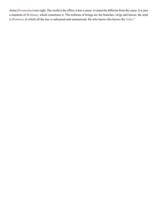 Atma (Paramatma) sees right. The world is the effect; it has a cause; it cannot be different from the cause. It is just
a mutation of Brahman, which constitutes it. The millions of beings are the branches, twigs and leaves; the seed
is Brahman, in which all the tree is subsumed and summarized. He who knows this knows the Vedas.”
 