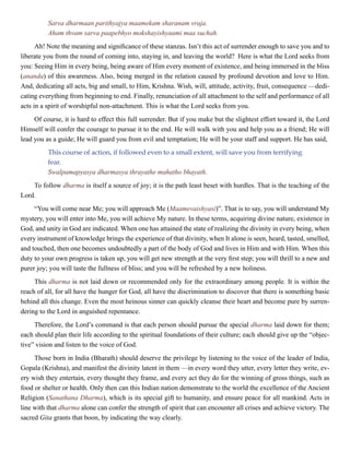 Sarva dharmaan parithyajya maamekam sharanam vraja.
Aham thvam sarva paapebhyo mokshayishyaami maa suchah.
Ah! Note the meaning and significance of these stanzas. Isn’t this act of surrender enough to save you and to
liberate you from the round of coming into, staying in, and leaving the world? Here is what the Lord seeks from
you: Seeing Him in every being, being aware of Him every moment of existence, and being immersed in the bliss
(ananda) of this awareness. Also, being merged in the relation caused by profound devotion and love to Him.
And, dedicating all acts, big and small, to Him, Krishna. Wish, will, attitude, activity, fruit, consequence —dedi-
cating everything from beginning to end. Finally, renunciation of all attachment to the self and performance of all
acts in a spirit of worshipful non-attachment. This is what the Lord seeks from you.
Of course, it is hard to effect this full surrender. But if you make but the slightest effort toward it, the Lord
Himself will confer the courage to pursue it to the end. He will walk with you and help you as a friend; He will
lead you as a guide; He will guard you from evil and temptation; He will be your staff and support. He has said,
This course of action, if followed even to a small extent, will save you from terrifying
fear.
Swalpamapyasya dharmasya thrayathe mahatho bhayath.
To follow dharma is itself a source of joy; it is the path least beset with hurdles. That is the teaching of the
Lord.
“You will come near Me; you will approach Me (Maamevaishyasi)”. That is to say, you will understand My
mystery, you will enter into Me, you will achieve My nature. In these terms, acquiring divine nature, existence in
God, and unity in God are indicated. When one has attained the state of realizing the divinity in every being, when
every instrument of knowledge brings the experience of that divinity, when It alone is seen, heard, tasted, smelled,
and touched, then one becomes undoubtedly a part of the body of God and lives in Him and with Him. When this
duty to your own progress is taken up, you will get new strength at the very first step; you will thrill to a new and
purer joy; you will taste the fullness of bliss; and you will be refreshed by a new holiness.
This dharma is not laid down or recommended only for the extraordinary among people. It is within the
reach of all, for all have the hunger for God, all have the discrimination to discover that there is something basic
behind all this change. Even the most heinous sinner can quickly cleanse their heart and become pure by surren-
dering to the Lord in anguished repentance.
Therefore, the Lord’s command is that each person should pursue the special dharma laid down for them;
each should plan their life according to the spiritual foundations of their culture; each should give up the “objec-
tive” vision and listen to the voice of God.
Those born in India (Bharath) should deserve the privilege by listening to the voice of the leader of India,
Gopala (Krishna), and manifest the divinity latent in them —in every word they utter, every letter they write, ev-
ery wish they entertain, every thought they frame, and every act they do for the winning of gross things, such as
food or shelter or health. Only then can this Indian nation demonstrate to the world the excellence of the Ancient
Religion (Sanathana Dharma), which is its special gift to humanity, and ensure peace for all mankind. Acts in
line with that dharma alone can confer the strength of spirit that can encounter all crises and achieve victory. The
sacred Gita grants that boon, by indicating the way clearly.
 