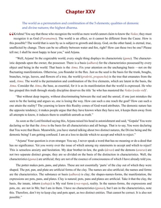 Chapter XXV
The world as a permutation and combination of the 5 elements; qualities of demonic
and divine natures; the highest dharma.
“Krishna! You say that those who recognize the world as mere world cannot claim to know the Vedas; they must
recognize it as God (Paramatma). The world is an effect, so it cannot be different from the Cause. How is
this possible? The world that is seen by us is subject to growth and decay. God, on the other hand, is eternal, true,
unaffected by change. There can be no affinity between water and fire, right? How can these two be one? Please
tell me; I shall be most happy to hear you,” said Arjuna.
“Well, Arjuna! In the cognizable world, every single thing displays its characteristic (guna). The character-
istic depends upon the owner, the possessor. There is a basis (adhara) for the characteristics possessed by every
object and being in the world. That basis is the Atma. Fix your attention on the unchanging basis —not on the
fluctuating manifestations. Otherwise, you flounder in the flux. Just as the seed is the basis for the trunk, boughs,
branches, twigs, leaves, and flowers of a tree, the world (prakriti, prapancha) is the tree that emanates from the
seed, Atma. The world is the permutation and combination of the five elements, which are latent in the basis, the
Atma. Consider the Atma, the base, as essential, for it is as its manifestation that the world is expressed. He who
has grasped this truth through steady discipline deserves the title ‘he who has mastered the Vedas (veda-vid)’.
“But without deep inquiry, without discriminating between the real and the unreal, if one just mistakes the
seen to be the lasting and argues so, one is losing the way. How can such a one reach the goal? How can such a
one attain the reality? The yearning to know this Reality comes of God-ward attributes. The demonic nature has
the opposite tendency; it makes people argue that they have known when they have not, it keeps them away from
all attempts to know, it induces them to establish untruth as truth.”
As soon as the Lord finished saying this, Arjuna raised his head in astonishment and said, “Gopala! You were
declaring so far that the Atma is the basis for all characteristics and all beings. That is to say, You were declaring
that You were that Basis. Meanwhile, you have started talking about two distinct natures, the Divine being and the
demonic being! I am getting confused. I am at a loss to decide which to accept and which to reject.”
“Arjuna! Your question is even stranger. You say, I never speak a word that has no meaning or do a deed that
has no significance. Yet you worry over the issue of which among my statements to accept and which to reject!
This is senseless anxiety and hesitation. My dear brother-in-law, the gods (devas) and the demons (asuras) are
not two separate distinct groups; they are so divided on the basis of the distinction in characteristics. Well, the
characteristics (gunas) are artificial; they are not of the essence of consciousness of which I have already told you.
The potter makes pots, pans, and plates. These are not essentially ‘parts’ of the clay out of which they were
shaped. The pot, pan, and plate are artificial forms of the clay. The names are also artificial; the names and forms
are the characteristics. The substance or basis (adhara) is clay; the shapes-names-forms, the manifestation, the
expressions are pots, pans, and plates. Clay is natural; pots, pans and plates are artificial. Take it that the clay, the
basis, the innate, inborn (sahaja) is My real form (swa-rupa), reality. In the names-forms, the expressions and
pots, etc. are not in Me; but I am in them. I have no characteristics (gunas), but I am in the characteristics, note
this. Therefore, don’t try to keep clay and pots apart, as two distinct entities. That cannot be correct. It is also not
possible.”
 