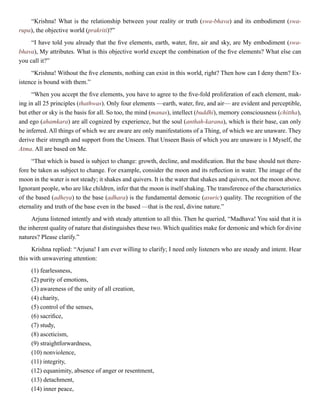 “Krishna! What is the relationship between your reality or truth (swa-bhava) and its embodiment (swa-
rupa), the objective world (prakriti)?”
“I have told you already that the five elements, earth, water, fire, air and sky, are My embodiment (swa-
bhava), My attributes. What is this objective world except the combination of the five elements? What else can
you call it?”
“Krishna! Without the five elements, nothing can exist in this world, right? Then how can I deny them? Ex-
istence is bound with them.”
“When you accept the five elements, you have to agree to the five-fold proliferation of each element, mak-
ing in all 25 principles (thathwas). Only four elements —earth, water, fire, and air— are evident and perceptible,
but ether or sky is the basis for all. So too, the mind (manas), intellect (buddhi), memory consciousness (chittha),
and ego (ahamkara) are all cognized by experience, but the soul (anthah-karana), which is their base, can only
be inferred. All things of which we are aware are only manifestations of a Thing, of which we are unaware. They
derive their strength and support from the Unseen. That Unseen Basis of which you are unaware is I Myself, the
Atma. All are based on Me.
“That which is based is subject to change: growth, decline, and modification. But the base should not there-
fore be taken as subject to change. For example, consider the moon and its reflection in water. The image of the
moon in the water is not steady; it shakes and quivers. It is the water that shakes and quivers, not the moon above.
Ignorant people, who are like children, infer that the moon is itself shaking. The transference of the characteristics
of the based (adheya) to the base (adhara) is the fundamental demonic (asuric) quality. The recognition of the
eternality and truth of the base even in the based —that is the real, divine nature.”
Arjuna listened intently and with steady attention to all this. Then he queried, “Madhava! You said that it is
the inherent quality of nature that distinguishes these two. Which qualities make for demonic and which for divine
natures? Please clarify.”
Krishna replied: “Arjuna! I am ever willing to clarify; I need only listeners who are steady and intent. Hear
this with unwavering attention:
(1) fearlessness,
(2) purity of emotions,
(3) awareness of the unity of all creation,
(4) charity,
(5) control of the senses,
(6) sacrifice,
(7) study,
(8) asceticism,
(9) straightforwardness,
(10) nonviolence,
(11) integrity,
(12) equanimity, absence of anger or resentment,
(13) detachment,
(14) inner peace,
 