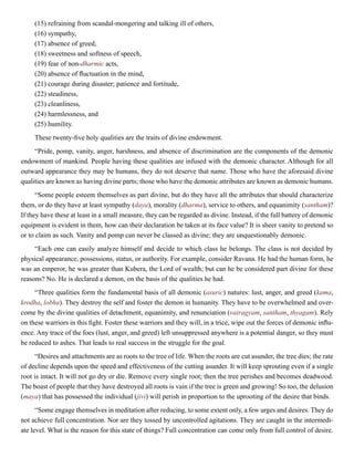 (15) refraining from scandal-mongering and talking ill of others,
(16) sympathy,
(17) absence of greed,
(18) sweetness and softness of speech,
(19) fear of non-dharmic acts,
(20) absence of fluctuation in the mind,
(21) courage during disaster; patience and fortitude,
(22) steadiness,
(23) cleanliness,
(24) harmlessness, and
(25) humility.
These twenty-five holy qualities are the traits of divine endowment.
“Pride, pomp, vanity, anger, harshness, and absence of discrimination are the components of the demonic
endowment of mankind. People having these qualities are infused with the demonic character. Although for all
outward appearance they may be humans, they do not deserve that name. Those who have the aforesaid divine
qualities are known as having divine parts; those who have the demonic attributes are known as demonic humans.
“Some people esteem themselves as part divine, but do they have all the attributes that should characterize
them, or do they have at least sympathy (daya), morality (dharma), service to others, and equanimity (santham)?
If they have these at least in a small measure, they can be regarded as divine. Instead, if the full battery of demonic
equipment is evident in them, how can their declaration be taken at its face value? It is sheer vanity to pretend so
or to claim as such. Vanity and pomp can never be classed as divine; they are unquestionably demonic.
“Each one can easily analyze himself and decide to which class he belongs. The class is not decided by
physical appearance, possessions, status, or authority. For example, consider Ravana. He had the human form, he
was an emperor, he was greater than Kubera, the Lord of wealth; but can he be considered part divine for these
reasons? No. He is declared a demon, on the basis of the qualities he had.
“Three qualities form the fundamental basis of all demonic (asuric) natures: lust, anger, and greed (kama,
krodha, lobha). They destroy the self and foster the demon in humanity. They have to be overwhelmed and over-
come by the divine qualities of detachment, equanimity, and renunciation (vairagyam, santham, thyagam). Rely
on these warriors in this fight. Foster these warriors and they will, in a trice, wipe out the forces of demonic influ-
ence. Any trace of the foes (lust, anger, and greed) left unsuppressed anywhere is a potential danger, so they must
be reduced to ashes. That leads to real success in the struggle for the goal.
“Desires and attachments are as roots to the tree of life. When the roots are cut asunder, the tree dies; the rate
of decline depends upon the speed and effectiveness of the cutting asunder. It will keep sprouting even if a single
root is intact. It will not go dry or die. Remove every single root; then the tree perishes and becomes deadwood.
The boast of people that they have destroyed all roots is vain if the tree is green and growing! So too, the delusion
(maya) that has possessed the individual (jivi) will perish in proportion to the uprooting of the desire that binds.
“Some engage themselves in meditation after reducing, to some extent only, a few urges and desires. They do
not achieve full concentration. Nor are they tossed by uncontrolled agitations. They are caught in the intermedi-
ate level. What is the reason for this state of things? Full concentration can come only from full control of desire.
 