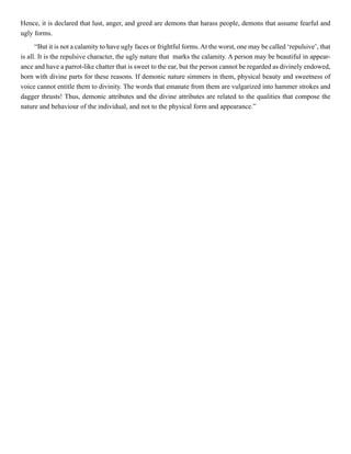 Hence, it is declared that lust, anger, and greed are demons that harass people, demons that assume fearful and
ugly forms.
“But it is not a calamity to have ugly faces or frightful forms.At the worst, one may be called ‘repulsive’, that
is all. It is the repulsive character, the ugly nature that marks the calamity. A person may be beautiful in appear-
ance and have a parrot-like chatter that is sweet to the ear, but the person cannot be regarded as divinely endowed,
born with divine parts for these reasons. If demonic nature simmers in them, physical beauty and sweetness of
voice cannot entitle them to divinity. The words that emanate from them are vulgarized into hammer strokes and
dagger thrusts! Thus, demonic attributes and the divine attributes are related to the qualities that compose the
nature and behaviour of the individual, and not to the physical form and appearance.”
 