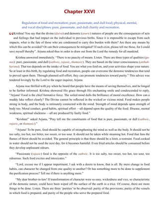 Chapter XXVI
Regulation of food and recreation; pure, passionate, and dull food; physical, mental,
and vocal disciplines; pure, passionate, and dull charity and recreation.
“Krishna! You say that the divine (daiva) and demonic (asuric) natures of people are the consequences of acts
and feelings that had impact on the individual in previous births. Since it is impossible to escape from such
impacts, what is the fate of those who are condemned to carry this burden with them? Are there any means by
which this can be avoided? Or can their consequences be mitigated? If such exist, please tell me those, for I could
save myself thereby”. Arjuna asked thus in order to draw out from the Lord the remedy for all mankind.
Krishna answered immediately. “There is no paucity of means. Listen. There are three types of qualities (gu-
nas): pure, passionate, and dull (sathwic, rajasic, thamasic). They are based on the inner consciousness (anthah-
karana). That too depends on the intake of food. You are what you feed on, and your activities shape your nature.
So at least in this birth, by regulating food and recreation, people can overcome the demonic tendencies that tend
to prevail upon them. Through planned self-effort, they can promote tendencies toward purity.” This advice was
tendered lovingly by the Lord to the eager inquirer, Arjuna.
Arjuna was thrilled with joy when he heard that people have the means of saving themselves, and he longed
to be further informed. Krishna showered His grace through His enchanting smile and condescended to reply.
“Arjuna! Food is the chief formative force. The soiled mind dulls the brilliance of moral excellence. How can a
muddy lake reflect clearly? The Divine cannot be reflected in the wicked or vicious mind. Food makes people
strong in body, and the body is intimately connected with the mind. Strength of mind depends upon strength of
body too. Moral conduct, good habits, spiritual effort —all depend upon the quality of the food. Disease, mental
weakness, spiritual slackness —all are produced by faulty food.”
“Krishna!” asked Arjuna, “Pray tell me the constituents of food that is pure, passionate, or dull (sathwic,
rajasic, or thamasic).”
“Arjuna! To be pure, food should be capable of strengthening the mind as well as the body. It should not be
too salty, too hot, too bitter, too sweet, or too sour. It should not be taken while steaming hot. Food that fans the
flames of thirst should be avoided. The general principle is that there should be a limit, a restraint. Food cooked
in water should not be used the next day, for it becomes harmful. Even fried articles should be consumed before
they develop unpleasant odours.
“Passionate (rajasic) food is the opposite of the sathwic. It is too salty, too sweet, too hot, too sour, too
odourous. Such food excites and intoxicates.”
“Lord, excuse me if I appear impertinent; I ask with a desire to know, that is all. By mere change in food
habits, can character be changed from one quality to another? Or has something more to be done to supplement
the purification process? Tell me if there is anything more.”
“My dear brother-in-law! If transformation of character were so easy, wickedness and vice, so characteristic
of the demonic nature, could have been wiped off the surface of the earth in a trice. Of course, there are more
things to be done. Listen. There are three ‘purities’ to be observed: purity of the provisions; purity of the vessels
in which food is prepared, and purity of the people who serve the prepared food.
 