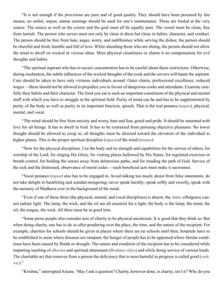 “It is not enough if the provisions are pure and of good quality. They should have been procured by fair
means; no unfair, unjust, untrue earnings should be used for one’s maintenance. These are fouled at the very
source. The source as well as the course and the goal must all be equally pure. The vessel must be clean, free
from tarnish. The person who serves must not only be clean in dress but clean in habits, character, and conduct.
The person should be free from hate, anger, worry, and indifference while serving the dishes; the person should
be cheerful and fresh, humble and full of love. While attending those who are dining, the person should not allow
the mind to dwell on wicked or vicious ideas. Mere physical cleanliness or charm is no compensation for evil
thoughts and habits.
“The spiritual aspirant who has to secure concentration has to be careful about these restrictions. Otherwise,
during meditation, the subtle influences of the wicked thoughts of the cook and the servers will haunt the aspirant.
Care should be taken to have only virtuous individuals around. Outer charm, professional excellence, reduced
wages —these should not be allowed to prejudice you in favour of dangerous cooks and attendants. Examine care-
fully their habits and their character. The food you eat is such an important constituent of the physical and mental
stuff with which you have to struggle in the spiritual field. Purity of mind can be and has to be supplemented by
purity of the body as well as purity in its important function, speech. That is the real penance (tapas), physical,
mental, and vocal.
“The mind should be free from anxiety and worry, hate and fear, greed and pride. It should be saturated with
love for all beings. It has to dwell in God. It has to be restrained from pursuing objective pleasures. No lower
thought should be allowed to creep in; all thoughts must be directed toward the elevation of the individual to
higher planes. This is the proper spiritual discipline (tapas) of the mind (manas).
“Now for the physical disciplines. Use the body and its strength and capabilities for the service of others, for
worship of the Lord, for singing His Glory, for visiting places hallowed by His Name, for regulated exercises in
breath control, for holding the senses away from deleterious paths, and for treading the path of God. Service of
the sick and the distressed, observance of moral codes —such beneficial acts must make it sacrosanct.
“Vocal penance (tapas) also has to be engaged in. Avoid talking too much; desist from false statements; do
not take delight in backbiting and scandal-mongering; never speak harshly; speak softly and sweetly, speak with
the memory of Madhava ever in the background of the mind.
“Even if one of these three (the physical, mental, and vocal disciplines) is absent, the Atmic effulgence can-
not radiate light. The lamp, the wick, and the oil are all essential for a light; the body is the lamp; the mind, the
oil; the tongue, the wick. All three must be in good trim.
“Some pious people also consider acts of charity to be physical asceticism. It is good that they think so. But
when doing charity, one has to do so after pondering over the place, the time, and the nature of the recipient. For
example, charities for schools should be given at places where there are no schools until then; hospitals have to
be established in areas where diseases are rampant; the hunger of people has to be appeased where famine condi-
tions have been caused by floods or drought. The nature and condition of the recipient has to be considered while
imparting teaching of dharma and spiritual attainment (Brahma-vidya) and while doing service of various kinds.
The charitable act that removes from a person the deficiency that is most harmful to progress is called good (sath-
wic).”
“Krishna,” interrupted Arjuna. ‘May I ask a question? Charity, however done, is charity, isn’t it? Why do you
 
