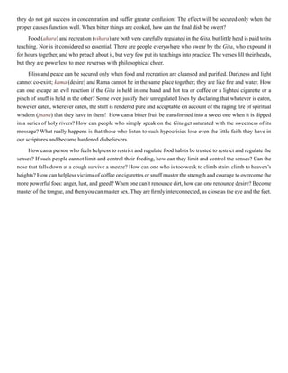 they do not get success in concentration and suffer greater confusion! The effect will be secured only when the
proper causes function well. When bitter things are cooked, how can the final dish be sweet?
Food (ahara) and recreation (vihara) are both very carefully regulated in the Gita, but little heed is paid to its
teaching. Nor is it considered so essential. There are people everywhere who swear by the Gita, who expound it
for hours together, and who preach about it, but very few put its teachings into practice. The verses fill their heads,
but they are powerless to meet reverses with philosophical cheer.
Bliss and peace can be secured only when food and recreation are cleansed and purified. Darkness and light
cannot co-exist; kama (desire) and Rama cannot be in the same place together; they are like fire and water. How
can one escape an evil reaction if the Gita is held in one hand and hot tea or coffee or a lighted cigarette or a
pinch of snuff is held in the other? Some even justify their unregulated lives by declaring that whatever is eaten,
however eaten, wherever eaten, the stuff is rendered pure and acceptable on account of the raging fire of spiritual
wisdom (jnana) that they have in them! How can a bitter fruit be transformed into a sweet one when it is dipped
in a series of holy rivers? How can people who simply speak on the Gita get saturated with the sweetness of its
message? What really happens is that those who listen to such hypocrisies lose even the little faith they have in
our scriptures and become hardened disbelievers.
How can a person who feels helpless to restrict and regulate food habits be trusted to restrict and regulate the
senses? If such people cannot limit and control their feeding, how can they limit and control the senses? Can the
nose that falls down at a cough survive a sneeze? How can one who is too weak to climb stairs climb to heaven’s
heights? How can helpless victims of coffee or cigarettes or snuff muster the strength and courage to overcome the
more powerful foes: anger, lust, and greed? When one can’t renounce dirt, how can one renounce desire? Become
master of the tongue, and then you can master sex. They are firmly interconnected, as close as the eye and the feet.
 