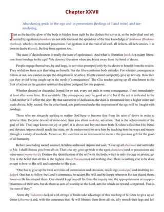 Chapter XXVII
Abandoning pride in the ego and in possessions (feelings of I and mine) and sur-
rendering.
Just as the healthy glow of the body is hidden from sight by the clothes that cover it, so the individual soul ob-
scured by egotism (ahamkara) is not able to reveal the splendour of the true knowledge of Brahman (Brahma-
thathwa), which is its treasured possession. For egotism is at the root of all evil, all defects, all deficiencies. It is
born in desire (kama). Be free from egotism too.
The state of desirelessness is really the state of egolessness. And what is liberation (moksha) except libera-
tion from bondage to the ego? You deserve liberation when you break away from the bond of desire.
People engage themselves, by and large, in activities prompted only by the desire to benefit from the results.
They withdraw from acts that bring no benefit. But the Gita condemns both attitudes. For whether consequences
follow or not, one cannot escape the obligation to be active. People cannot completely give up activity. How then
can they avoid being caught up in the mesh of consequences? The Gita teaches giving up all attachment to the
fruit of action as the greatest spiritual discipline designed for this purpose.
Whether desired or discarded, hoped for or not, every act ends in some consequence, if not immediately,
at least after some time. It is inevitable. The consequence may be good or evil, but if the act is dedicated to the
Lord, neither will affect the doer. By that sacrament of dedication, the deed is transmuted into a higher order and
made divine, holy, sacred. On the other hand, acts performed under the inspiration of the ego will be fraught with
bondage.
Those who are sincerely seeking to realize God have to become free from the taint of desire in order to
achieve Him. Become devoid of mine-ness; then you attain moksha, salvation. That is the achievement of the
goal of life. That stage knows no joy or grief; it is above and beyond them both. Krishna willed that His friend
and devotee Arjuna should reach that state, so He endeavoured to save him by teaching him the ways and means
through a variety of methods. Moreover, He used him as an instrument to receive this precious gift for the good
of all humanity.
Before concluding sacred counsel, Krishna addressed Arjuna and said, “Give up all dharmas and surrender
to Me. I shall liberate you from all sin. That is to say, give up pride in the ego (ahamkara) and in possessions and
mine-ness (mama-kara). Destroy the identification of the self with the body, which is only its cage or prison; get
firm in the belief that all this is the highest Atma (Paramatma) and nothing else. There is nothing else to be done
except to bow to His will and surrender to His plan.
“One has to give up the twin activities of commission and omission, resolving (sankalpa) and doubting (vi-
kalpa). One has to follow the Lord’s commands, to accept His will and be happy wherever He has placed them,
however He has shaped them. One should keep oneself far from the inquiry into the appropriateness or inappro-
priateness of their acts, but do them as acts of worship to the Lord, acts for which no reward is expected. That is
the sum of duty.”
Some dry vedantins decked with strings of beads take advantage of this teaching of Krishna to give up all
duties (dharmas) and, with this assurance that He will liberate them from all sin, idly stretch their legs and loll
 
