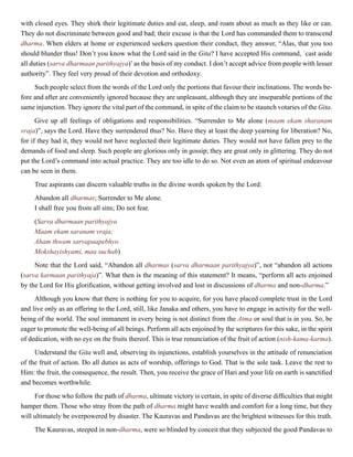 with closed eyes. They shirk their legitimate duties and eat, sleep, and roam about as much as they like or can.
They do not discriminate between good and bad; their excuse is that the Lord has commanded them to transcend
dharma. When elders at home or experienced seekers question their conduct, they answer, “Alas, that you too
should blunder thus! Don’t you know what the Lord said in the Gita? I have accepted His command, `cast aside
all duties (sarva dharmaan parithyajya)’as the basis of my conduct. I don’t accept advice from people with lesser
authority”. They feel very proud of their devotion and orthodoxy.
Such people select from the words of the Lord only the portions that favour their inclinations. The words be-
fore and after are conveniently ignored because they are unpleasant, although they are inseparable portions of the
same injunction. They ignore the vital part of the command, in spite of the claim to be staunch votaries of the Gita.
Give up all feelings of obligations and responsibilities. “Surrender to Me alone (maam ekam sharanam
vraja)”, says the Lord. Have they surrendered thus? No. Have they at least the deep yearning for liberation? No,
for if they had it, they would not have neglected their legitimate duties. They would not have fallen prey to the
demands of food and sleep. Such people are glorious only in gossip; they are great only in glittering. They do not
put the Lord’s command into actual practice. They are too idle to do so. Not even an atom of spiritual endeavour
can be seen in them.
True aspirants can discern valuable truths in the divine words spoken by the Lord:
Abandon all dharmas; Surrender to Me alone.
I shall free you from all sins; Do not fear.
(Sarva dharmaan parithyajya
Maam ekam saranam vraja;
Aham thwam sarvapaapebhyo
Mokshayishyami, maa suchah)
Note that the Lord said, “Abandon all dharmas (sarva dharmaan parithyajya)”, not “abandon all actions
(sarva karmaan parithyaja)”. What then is the meaning of this statement? It means, “perform all acts enjoined
by the Lord for His glorification, without getting involved and lost in discussions of dharma and non-dharma.”
Although you know that there is nothing for you to acquire, for you have placed complete trust in the Lord
and live only as an offering to the Lord, still, like Janaka and others, you have to engage in activity for the well-
being of the world. The soul immanent in every being is not distinct from the Atma or soul that is in you. So, be
eager to promote the well-being of all beings. Perform all acts enjoined by the scriptures for this sake, in the spirit
of dedication, with no eye on the fruits thereof. This is true renunciation of the fruit of action (nish-kama-karma).
Understand the Gita well and, observing its injunctions, establish yourselves in the attitude of renunciation
of the fruit of action. Do all duties as acts of worship, offerings to God. That is the sole task. Leave the rest to
Him: the fruit, the consequence, the result. Then, you receive the grace of Hari and your life on earth is sanctified
and becomes worthwhile.
For those who follow the path of dharma, ultimate victory is certain, in spite of diverse difficulties that might
hamper them. Those who stray from the path of dharma might have wealth and comfort for a long time, but they
will ultimately be overpowered by disaster. The Kauravas and Pandavas are the brightest witnesses for this truth.
The Kauravas, steeped in non-dharma, were so blinded by conceit that they subjected the good Pandavas to
 