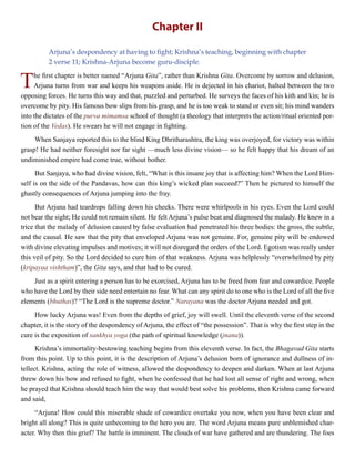 Chapter II
Arjuna’s despondency at having to fight; Krishna’s teaching, beginning with chapter
2 verse 11; Krishna-Arjuna become guru-disciple.
The first chapter is better named “Arjuna Gita”, rather than Krishna Gita. Overcome by sorrow and delusion,
Arjuna turns from war and keeps his weapons aside. He is dejected in his chariot, halted between the two
opposing forces. He turns this way and that, puzzled and perturbed. He surveys the faces of his kith and kin; he is
overcome by pity. His famous bow slips from his grasp, and he is too weak to stand or even sit; his mind wanders
into the dictates of the purva mimamsa school of thought (a theology that interprets the action/ritual oriented por-
tion of the Vedas). He swears he will not engage in fighting.
When Sanjaya reported this to the blind King Dhritharashtra, the king was overjoyed, for victory was within
grasp! He had neither foresight nor far sight —much less divine vision— so he felt happy that his dream of an
undiminished empire had come true, without bother.
But Sanjaya, who had divine vision, felt, “What is this insane joy that is affecting him? When the Lord Him-
self is on the side of the Pandavas, how can this king’s wicked plan succeed?” Then he pictured to himself the
ghastly consequences of Arjuna jumping into the fray.
But Arjuna had teardrops falling down his cheeks. There were whirlpools in his eyes. Even the Lord could
not bear the sight; He could not remain silent. He felt Arjuna’s pulse beat and diagnosed the malady. He knew in a
trice that the malady of delusion caused by false evaluation had penetrated his three bodies: the gross, the subtle,
and the causal. He saw that the pity that enveloped Arjuna was not genuine. For, genuine pity will be endowed
with divine elevating impulses and motives; it will not disregard the orders of the Lord. Egotism was really under
this veil of pity. So the Lord decided to cure him of that weakness. Arjuna was helplessly “overwhelmed by pity
(kripayaa vishtham)”, the Gita says, and that had to be cured.
Just as a spirit entering a person has to be exorcised, Arjuna has to be freed from fear and cowardice. People
who have the Lord by their side need entertain no fear. What can any spirit do to one who is the Lord of all the five
elements (bhuthas)? “The Lord is the supreme doctor.” Narayana was the doctor Arjuna needed and got.
How lucky Arjuna was! Even from the depths of grief, joy will swell. Until the eleventh verse of the second
chapter, it is the story of the despondency of Arjuna, the effect of “the possession”. That is why the first step in the
cure is the exposition of sankhya yoga (the path of spiritual knowledge (jnana)).
Krishna’s immortality-bestowing teaching begins from this eleventh verse. In fact, the Bhagavad Gita starts
from this point. Up to this point, it is the description of Arjuna’s delusion born of ignorance and dullness of in-
tellect. Krishna, acting the role of witness, allowed the despondency to deepen and darken. When at last Arjuna
threw down his bow and refused to fight, when he confessed that he had lost all sense of right and wrong, when
he prayed that Krishna should teach him the way that would best solve his problems, then Krishna came forward
and said,
“Arjuna! How could this miserable shade of cowardice overtake you now, when you have been clear and
bright all along? This is quite unbecoming to the hero you are. The word Arjuna means pure unblemished char-
acter. Why then this grief? The battle is imminent. The clouds of war have gathered and are thundering. The foes
 