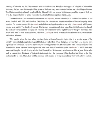 a variety of tortures, but the Kauravas met with total destruction. They had the support of all types of parties but,
since they did not earn the strength of the grace of the Lord, they were deserted by fate and ruined beyond repair.
The Mahabharatha teaches all people of India (Bharath) this one lesson: Nothing can equal the grace of God, not
even the mightiest array of arms. This is the most valuable message that it embodies.
The Mansion of Gita is the mansion of truth and dharma, erected on the soil of India for the benefit of the
world. Study it with faith and devotion. Experience the curative and restorative effects of its teachings by actual
practice. For people who do this, the Atma, so full of the spring of sweetness and bliss (Atma-rama), will be ever-
present as a reality. The Lord will shower His favours on such people in a trice. Pray to the Lord, who has all
the fourteen worlds in Him, and you can certainly become master of the eight treasures that give happiness here
below and, what is even more desirable, liberation (kaivalya), which is the fountain of eternal bliss, eternal truth,
and eternal wisdom .
Why wander about for ghee when you have butter with you? Acquire butter, that is to say, the grace of the
Lord, by implicit obedience to the rules of life laid down by Him. When that grace is won, there is no need to pray
separately for liberation. He knows best what you should get and when. He will confer what you deserve and what
is beneficial. Yearn for Him, suffer anguish for Him; then there is no need to yearn for moksha. If that is done with
no second thought, He will destroy all sin. Hold fast to Him; He can make you immortal, like Arjuna. Those who
seek to escape from this cycle of birth and death must obey the command of the Lord as laid down in the Gita
and surrender to Him. Then, they will be crowned with success in every undertaking. They will achieve victory.
 