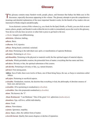 Glossary
This glossary contains many Sanskrit words, people, places, and literature that Sathya Sai Baba uses in His
discourses, especially discourses appearing in this volume. The glossary attempts to provide comprehensive
meanings and detailed explanations of the more important Sanskrit words, for the benefit of lay readers who are
interested in Hindu religion and philosophy.
In an electronic version of this volume (e.g. an e-book for the Ipad, Kindle, or Nook), you can click on most
names, places, people, and Sanskrit words within the text in order to immediately access the word in this glossary.
Your device will also have an arrow or other link to press to get back to the text.
a-bheda. Integral; non-differentiating.
abhisheka. Ablution, bathing..
adhara. Basis.
a-dharma. Evil, injustice.
adheya. Being based, contained, sustained.
adi-Atma. Pertaining to the individual soul, spirit, or manifestation of supreme Brahman.
adi-atmic. Pertaining to adi-Atma.
adi-bhauthika. Pertaining to the physical or material world; the fine spiritual aspect of material objects.
adi-butha. Whole perishable creation; the primordial form of matter; everything that has name and form.
adi-daiva. Divinity or fate, the spiritual substratum of the cosmos.
adi-daivika. Pertaining to divinity or fate, e.g. natural disasters.
adi-kavi. First among poets.
Aditya. Son of Aditi; there were twelve of them, one of them being Surya, the sun, so Surya is sometimes called
Aditya.
adi-yajna. Pertaining to sacrificial aspects.
a-dwaitha. Nondualism, monism, the doctrine that everything is God, the philosophy of absolute oneness of
God, soul, and universe.
a-dwaithic. Of or pertaining to nondualism (a-dwaitha).
a-dwaithin. One who propounds nondualism (a-dwaitha).
aham. The knower, the “I”.
Aham Brahmasmi. “I am Brahman.” One of the great Vedic aphorisms (mahavakyas).
ahamkara. Ego, self-love, selfish individuality.
ahara. Food.
ahimsa. Nonviolence.
a-jnana. Ignorance, stupidity.
akasa. Space, ether, the subtlest form of matter.
a-keerthi-karam. Quality that causes disgrace or decline of reputation.
 