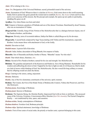 Atmic. Of or relating to the Atma.
Aum. Om; Designation of the Universal Brahman; sacred, primordial sound of the universe.
Avatar. Incarnation of God. Whenever there is a decline of dharma, God comes down to the world assuming
bodily form to protect the good, punish the wicked and re-establish dharma. An Avatar is born and lives free
and is ever conscious of His mission. By His precept and example, He opens up new paths in spirituality,
shedding His grace on all.
Ayodhya. City where Rama was born and ruled.
Bali. Emperor of demons; grandson of Prahlada and son of the demon Virochana. Humiliated by dwarf Vamana,
who was an incarnation of Vishnu.
Bhagavad Gita. Literally, Song of God. Portion of the Mahabharatha that is a dialogue between Arjuna, one of
the Pandava brothers, and Krishna.
Bhagavan. Divinity; term of reverential address; Sathya Sai Baba is called Bhagavan by his devotees.
Bhagavatha. A sacred book composed by Sage Vyasa dealing with Vishnu and His incarnations, especially
Krishna. It also means those with attachment to God, or the Godly.
bhakthi. Devotion to God.
bhakthi-maan. A person full of devotion.
Bharath. India; Indian; descendent of King Bharath, first emperor of India.
Bharatha. Son of Dasaratha and Kaika; brother of Rama. “Bharatha” means “he who rules”.
bhathi. That which shines, illumines; chit.
Bhima. Second of five Pandava brothers; named for his size and strength. See Mahabharatha.
Bhishma. The guardian and patriarch of the Kauravas and Pandavas. Son of King Shantanu. Remarkable for his
wisdom and unflinching devotion to God. Trapped by his fate to fight on side of evil Kauravas; bled to death
on a bed of arrows while thinking of God. See Mahabharatha. He also vowed life-long celibacy to ensure
that his offspring would not claim the throne.
bhoga. Catering to the senses, eating, enjoyment.
bhrama. Delusion.
bhutha. Any of the five elementary constituents of the universe; spirit; monster.
Brahma. The Creator, the First of the Hindu Trinity of Brahma (the Creator), Vishnu (the Preserver), and Siva
(the Destroyer).
Brahma-jnana. Knowledge of Brahman.
Brahma-jnani. Knower of Brahman.
Brahman. The Supreme Being, the Absolute Reality, Impersonal God with no form or attributes. The uncaused
cause of the Universe, Existence, Consciousness-Bliss Absolute (Sat-Chit-Ananda); The Eternal Changeless
Reality — not conditioned by time, space, and causation.
Brahma-nishta. Steady contemplation of Brahman.
Brahma-thathwa. Formless God, Brahman principle.
Brahma-vidya. Spiritual attainment, knowledge of Brahman.
brahmin. First of four castes of social order, the priestly or teacher caste; a person belonging to this caste.
 