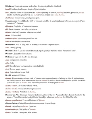 Brindavan. Forest and pastoral lands where Krishna played in his childhood.
buddhi. Intellect, intelligence, faculty of discrimination.
caste. The four castes of social order are: brahmin (priestly or teacher), kshatriya (warrior, protector), vaisya
(trader, merchant, agriculturist), and sudra (worker, helper). See varna dharma.
chaithanya. Consciousness, intelligence, spirit.
Chidambaram. Town 122 miles SSW of Chennai, noted for its temple dedicated to Siva in his aspect of “cos-
mic dancer”, Nataraja.
chinmaya. Consisting of pure consciousness.
chit. Consciousness, knowledge, awareness.
chittha. Mind stuff, memory, subconscious mind.
Daiva. Divinity, God.
dakshina-ayana. Southward path of the sun.
dama. Control of the outer senses.
Damayanthi. Wife of King Nala of Nishada, who lost his kingdom at dice.
dana. Charity, giving.
Dasaratha. Son of Aja and father of Rama; King of Ayodhya; the name means “ten chariot hero”.
Dasarathi. Son of Dasaratha: Rama.
Dattatreya. Sage son of Athri and Anasuya.
daya. Compassion, sympathy.
deha. Body.
dehi. One who has a body; conscious embodied Self.
desa. Region, space, country.
deva. Deity, celestial being, God.
Devaki. Mother of Krishna.
dharma. Righteousness, religion, code of conduct, duty, essential nature of a being or thing. It holds together
the entire Universe. Man is exhorted to practise dharma to achieve material and spiritual welfare. The Vedas
contain the roots of dharma. God is naturally interested in the reign of dharma.
dharma-karma. Act of duty, virtuous action.
dharma-kshetra. Abode or field of righteousness.
dharma-rakshana. Protection of dharma.
Dharmaraja. Also Dharmaja. Name for Yudhistira, eldest of the five Pandava brothers. Born to Kunthi by the
grace of Yama Dharmaraja, Lord of Death. Named for adherence to dharma. See Mahabharatha.
dharma-samsthapana. Firm establishment of dharma.
Dharma Sastras. Codes of law and ethics concerning virtuous living.
dharmic. According to dharma, righteous.
dharmoddharana. The raising of dharma.
dheera. Steadfast, courageous, wise person.
 