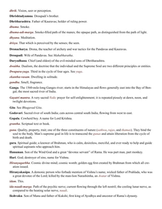 dhrik. Vision, seer or perception.
Dhrishtadyumna. Droupadi’s brother.
Dhritharashtra. Father of Kauravas; holder of ruling power.
dhuma. Smoke.
dhuma-adi-marga. Smoke-filled path of the manes; the opaque path, as distinguished from the path of light.
dhyana. Meditation.
drisya. That which is perceived by the senses; the seen.
Dronacharya. Drona, the teacher of archery and war tactics for the Pandavas and Kauravas.
Droupadi. Wife of Pandavas. See Mahabharatha.
Duryodhana. Chief (and eldest) of the evil-minded sons of Dhritharashtra.
dwaitha. Dualism, the doctrine that the individual and the Supreme Soul are two different principles or entities.
Dwapara-yuga. Third in the cycle of four ages. See yuga.
ekantha-vasam. Dwelling in solitude.
gandha. Smell, fragrance.
Ganga. The 1560-mile-long Ganges river; starts in the Himalayas and flows generally east into the Bay of Ben-
gal; the most sacred river of India.
Gayatri mantra. A very sacred Vedic prayer for self-enlightenment; it is repeated piously at dawn, noon, and
twilight devotions.
Gita. See Bhagavad Gita.
Godavari. Sacred river of south India; cuts across central south India, flowing from west to east.
Gopala. Cowherd boy. A name for Lord Krishna.
grantha. Scriptual text or book.
guna. Quality, property, trait; one of the three constituents of nature (sathwa, rajas, and thamas). They bind the
soul to the body. Man’s supreme goal in life is to transcend the gunas and attain liberation from the cycle of
birth and death.
guru. Spiritual guide; a knower of Brahman, who is calm, desireless, merciful, and ever ready to help and guide
spiritual aspirants who approach him.
Hanuman. Son of the Wind God and a great “devotee servant’’ of Rama. He was part man, part monkey.
Hari. God; destroyer of sins; name for Vishnu.
Hiranyagarbha. Cosmic divine mind; cosmic womb; golden egg first created by Brahman from which all cre-
ation issued.
Hiranyakasipu. A demonic person who forbade mention of Vishnu’s name, wicked father of Prahlada, who was
a great devotee of the Lord; killed by the man-lion Narashimha, an Avatar of Vishnu.
idam. This.
ida-naadi-marga. Path of the psychic nerve; current flowing through the left nostril; the cooling lunar nerve, as
compared to the heating solar nerve, naadi.
Ikshvaku. Son of Manu and father of Kukshi; first king of Ayodhya and ancestor of Rama’s dynasty.
 