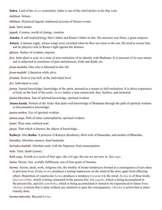 Indra. Lord of the devas (celestials). Indra is one of the chief deities in the Rig veda.
indriyas. Senses.
ithihasa. Historical legend, traditional account of former events.
jada. Inert matter.
jagath. Cosmos, world of change, creation.
Janaka. A self-realized king; Sita’s father and Rama’s father-in-law. His ancestor was Nimi, a great emperor.
Jatayu. A famous eagle, whose wings were scorched when he flew too close to the sun. He tried to rescue Sita,
and he played a role in Rama’s fight against the demons.
jijnasu. Seeker of wisdom, inquirer.
jiva. Individual or soul, in a state of non-realisation of its identity with Brahman. It is unaware of its own nature
and is subjected to sensations of pain and pleasure, birth and death, etc.
jivan-muktha. One who is liberated in this life.
jivan-mukthi. Liberation while alive.
jivatma. Soul or true Self, at the individual level.
jivi. Individual or soul.
jnana. Sacred knowledge; knowledge of the spirit, pursued as a means to Self-realisation. It is direct experience
of God, as the Soul of the souls. Jnana makes a man omniscient, free, fearless, and immortal.
jnana-bhaskara. Sun of spiritual knowledge, spiritual wisdom.
Jnana-kanda. Portion of the Vedas that deals with knowledge of Brahman through the path of spiritual wisdom
or discriminative knowledge.
jnana-nethra. Eye of spiritual wisdom.
jnana-yoga. Path of inner contemplation, spiritual wisdom.
jnani. Wise man, realized soul.
jneya. That which is known, the object of knowledge..
Kaikeyi. Also Kaika. A princess of Kekaya (Kashmir), third wife of Dasaratha, and mother of Bharatha..
kaivalya. Absolute oneness, final beatitude.
kaivalya-mukthi. Absolute unity with the Supreme; final emancipation.
kala. Time, death (yama).
Kali-yuga. Fourth in a cycle of four ages; the evil age; the one we are now in. See yuga.
kama. Desire, lust, worldly fulfillment; one of four goals of humans.
karma. Action, deed, work, religious rite, the totality of innate tendencies formed as a consequence of acts done
in previous lives. Every karma produces a lasting impression on the mind of the doer, apart from affecting
others. Repetition of a particular karma produces a tendency (vasanas) in the mind. Karma is of three kinds:
(i) praarabdha, which is being exhausted in the present life: (ii) aagami, which is being accumulated in
the present life, and (iii) samchitha, which is being accumulated or stored to be experienced in future lives.
Akarma is action that is done without any intention to gain the consequences; vikarma is action that is inten-
tionally done.
karma-atheetha. Beyond karma.
 