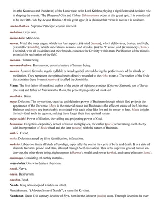 ins (the Kauravas and Pandavas) of the Lunar race, with Lord Krishna playing a significant and decisive role
in shaping the events. The Bhagavad Gita and Vishnu Sahasranama occur in this great epic. It is considered
to be the Fifth Veda by devout Hindus. Of this great epic, it is claimed that “what is not in it is nowhere.
.maha-thathwa. Supreme Principle; cosmic intellect.
mahatma. Great soul.
mama-kara. Mine-ness.
manas. Mind, the inner organ, which has four aspects: (i) mind (manas), which deliberates, desires, and feels;
(ii) intellect (buddhi), which understands, reasons, and decides; (iii) the ‘I’ sense, and (iv) memory (chitha).
The mind, with all its desires and their broods, conceals the Divinity within man. Purification of the mind is
essential for realisation of the Self.
manava. Human being.
manava-thathwa. Humanness, essential nature of human being.
mantra. A sacred formula, mystic syllable or word symbol uttered during the performance of the rituals or
meditation. They represent the spiritual truths directly revealed to the rishis (seers). The section of the Veda
that contains these hymns (mantras) is called the Samhitha.
Manu. The first father of mankind; author of the codes of righteous conduct (Dharma Sastras); son of Surya
(the sun) and father of Vaivaswatha Manu, the present progenitor of mankind.
masthaka. Brain.
maya. Delusion. The mysterious, creative, and delusive power of Brahman through which God projects the
appearance of the Universe. Maya is the material cause and Brahman is the efficient cause of the Universe.
Brahman and maya are inextricably associated with each other like fire and its power to heat. Maya deludes
the individual souls in egoism, making them forget their true spiritual nature.
maya-sakthi. Power of illusion, the veiling and projecting power of God.
Mimamsa. Exegetical-expository school of Indian metaphysics, the earlier (purva) concerning itself chiefly
with interpretation of Vedic ritual and the later (uttara) with the nature of Brahman.
mithra. Friend.
moha. Delusion caused by false identification, infatuation.
moksha. Liberation from all kinds of bondage, especially the one to the cycle of birth and death. It is a state of
absolute freedom, peace, and bliss, attained through Self-realisation. This is the supreme goal of human en-
deavour, the other three being, righteousness (dharma), wealth and power (artha), and sense-pleasure (kama).
mrinmaya. Consisting of earthly material..
mumukshu. One who desires liberation.
naadi. Nerve.
naasa. Destruction.
naashta. Food.
Nanda. King who adopted Krishna as infant.
Nandakumara. “(Adopted) son of Nanda’’, a name for Krishna.
Nandanar. Great 13th century devotee of Siva, born in the labourer (sudra) caste. Through devotion, he over-
 