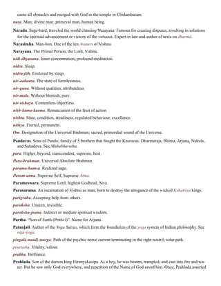 came all obstacles and merged with God in the temple in Chidambaram.
nara. Man; divine man; primeval man, human being.
Narada. Sage-bard; traveled the world chanting Narayana. Famous for creating disputes, resulting in solutions
for the spiritual advancement or victory of the virtuous. Expert in law and author of texts on dharma.
Narasimha. Man-lion. One of the ten Avatars of Vishnu.
Narayana. The Primal Person, the Lord, Vishnu.
nidi-dhyasana. Inner concentration, profound meditation.
nidra. Sleep.
nidra-jith. Enslaved by sleep.
nir-aakaara. The state of formlessness.
nir-guna. Without qualities, attributeless.
nir-mala. Without blemish, pure.
nir-vishaya. Contentless objectless.
nish-kama-karma. Renunciation of the fruit of action.
nishta. State, condition, steadiness, regulated behaviour, excellence.
nithya. Eternal, permanent.
Om. Designation of the Universal Brahman; sacred, primordial sound of the Universe.
Pandavas. Sons of Pandu; family of 5 brothers that fought the Kauravas: Dharmaraja, Bhima, Arjuna, Nakula,
and Sahadeva. See Mahabharatha.
para. Higher, beyond, transcendent, supreme, best.
Para-brahman. Universal Absolute Brahman.
parama-hamsa. Realized sage.
Param-atma. Supreme Self, Supreme Atma.
Parameswara. Supreme Lord, highest Godhead, Siva.
Parasurama. An incarnation of Vishnu as man, born to destroy the arrogance of the wicked Kshatriya kings.
parigraha. Accepting help from others.
paroksha. Unseen, invisible.
paroksha-jnana. Indirect or mediate spiritual wisdom.
Partha. “Son of Earth (Prithvi)”. Name for Arjuna.
Patanjali. Author of the Yoga Sutras, which form the foundation of the yoga system of Indian philosophy. See
raja-yoga.
pingala-naadi-marga. Path of the psychic nerve current terminating in the right nostril; solar path.
pourusha. Vitality, valour.
prabha. Brilliance.
Prahlada. Son of the demon king Hiranyakasipu. As a boy, he was beaten, trampled, and cast into fire and wa-
ter. But he saw only God everywhere, and repetition of the Name of God saved him. Once, Prahlada asserted
 