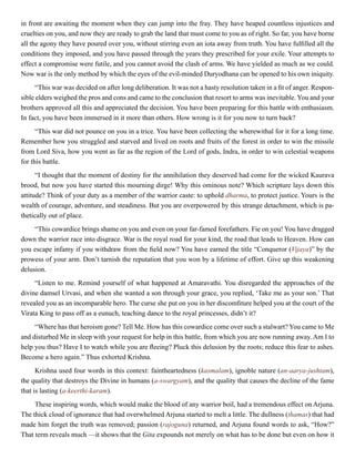 in front are awaiting the moment when they can jump into the fray. They have heaped countless injustices and
cruelties on you, and now they are ready to grab the land that must come to you as of right. So far, you have borne
all the agony they have poured over you, without stirring even an iota away from truth. You have fulfilled all the
conditions they imposed, and you have passed through the years they prescribed for your exile. Your attempts to
effect a compromise were futile, and you cannot avoid the clash of arms. We have yielded as much as we could.
Now war is the only method by which the eyes of the evil-minded Duryodhana can be opened to his own iniquity.
“This war was decided on after long deliberation. It was not a hasty resolution taken in a fit of anger. Respon-
sible elders weighed the pros and cons and came to the conclusion that resort to arms was inevitable. You and your
brothers approved all this and appreciated the decision. You have been preparing for this battle with enthusiasm.
In fact, you have been immersed in it more than others. How wrong is it for you now to turn back?
“This war did not pounce on you in a trice. You have been collecting the wherewithal for it for a long time.
Remember how you struggled and starved and lived on roots and fruits of the forest in order to win the missile
from Lord Siva, how you went as far as the region of the Lord of gods, Indra, in order to win celestial weapons
for this battle.
“I thought that the moment of destiny for the annihilation they deserved had come for the wicked Kaurava
brood, but now you have started this mourning dirge! Why this ominous note? Which scripture lays down this
attitude? Think of your duty as a member of the warrior caste: to uphold dharma, to protect justice. Yours is the
wealth of courage, adventure, and steadiness. But you are overpowered by this strange detachment, which is pa-
thetically out of place.
“This cowardice brings shame on you and even on your far-famed forefathers. Fie on you! You have dragged
down the warrior race into disgrace. War is the royal road for your kind, the road that leads to Heaven. How can
you escape infamy if you withdraw from the field now? You have earned the title “Conqueror (Vijaya)” by the
prowess of your arm. Don’t tarnish the reputation that you won by a lifetime of effort. Give up this weakening
delusion.
“Listen to me. Remind yourself of what happened at Amaravathi. You disregarded the approaches of the
divine damsel Urvasi, and when she wanted a son through your grace, you replied, ‘Take me as your son.’ That
revealed you as an incomparable hero. The curse she put on you in her discomfiture helped you at the court of the
Virata King to pass off as a eunuch, teaching dance to the royal princesses, didn’t it?
“Where has that heroism gone? Tell Me. How has this cowardice come over such a stalwart? You came to Me
and disturbed Me in sleep with your request for help in this battle, from which you are now running away. Am I to
help you thus? Have I to watch while you are fleeing? Pluck this delusion by the roots; reduce this fear to ashes.
Become a hero again.” Thus exhorted Krishna.
Krishna used four words in this context: faintheartedness (kasmalam), ignoble nature (an-aarya-jushtam),
the quality that destroys the Divine in humans (a-swargyam), and the quality that causes the decline of the fame
that is lasting (a-keerthi-karam).
These inspiring words, which would make the blood of any warrior boil, had a tremendous effect on Arjuna.
The thick cloud of ignorance that had overwhelmed Arjuna started to melt a little. The dullness (thamas) that had
made him forget the truth was removed; passion (rajoguna) returned, and Arjuna found words to ask, “How?”
That term reveals much —it shows that the Gita expounds not merely on what has to be done but even on how it
 