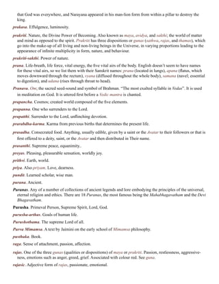 that God was everywhere, and Narayana appeared in his man-lion form from within a pillar to destroy the
king.
prakasa. Effulgence, luminosity.
prakriti. Nature, the Divine Power of Becoming. Also known as maya, avidya, and sakthi; the world of matter
and mind as opposed to the spirit. Prakriti has three dispositions or gunas (sathwa, rajas, and thamas), which
go into the make-up of all living and non-living beings in the Universe, in varying proportions leading to the
appearance of infinite multiplicity in form, nature, and behaviour.
prakriti-sakthi. Power of nature.
prana. Life-breath, life force, vital energy, the five vital airs of the body. English doesn’t seem to have names
for these vital airs, so we list them with their Sanskrit names: prana (located in lungs), apana (flatus, which
moves downward through the rectum), vyana (diffused throughout the whole body), samana (navel; essential
to digestion), and udana (rises through throat to head).
Pranava. Om; the sacred seed-sound and symbol of Brahman. “The most exalted syllable in Vedas”. It is used
in meditation on God. It is uttered first before a Vedic mantra is chanted.
prapancha. Cosmos; created world composed of the five elements.
prapanna. One who surrenders to the Lord.
prapatthi. Surrender to the Lord, unflinching devotion.
prarabdha-karma. Karma from previous births that determines the present life.
prasadha. Consecrated food. Anything, usually edible, given by a saint or the Avatar to their followers or that is
first offered to a deity, saint, or the Avatar and then distributed in Their name.
prasanthi. Supreme peace, equanimity..
preyas. Pleasing, pleasurable sensation, worldly joy.
prithvi. Earth, world.
priya. Also priyam. Love, dearness.
pundit. Learned scholar, wise man.
purana. Ancient.
Puranas. Any of a number of collections of ancient legends and lore embodying the principles of the universal,
eternal religion and ethics. There are 18 Puranas, the most famous being the Mahabhagavatham and the Devi
Bhagavatham.
Purusha. Primeval Person, Supreme Spirit, Lord, God.
purusha-arthas. Goals of human life.
Purushothama. The supreme Lord of all.
Purva Mimamsa. A text by Jaimini on the early school of Mimamsa philosophy.
pusthaka. Book.
raga. Sense of attachment, passion, affection.
rajas. One of the three gunas (qualities or dispositions) of maya or prakriti. Passion, restlessness, aggressive-
ness, emotions such as anger, greed, grief. Associated with colour red. See guna.
rajasic. Adjective form of rajas, passionate, emotional.
 