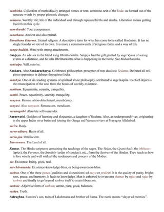 samhitha. Collection of methodically arranged verses or text; continous text of the Vedas as formed out of the
separate words by proper phonetic changes.
samsara. Worldly life; life of the individual soul through repeated births and deaths. Liberation means getting
freed from this cycle.
sam-thusthi. Total contentment.
sanathana. Ancient and also eternal.
Sanathana Dharma. Eternal religion. A descriptive term for what has come to be called Hinduism. It has no
single founder or text of its own. It is more a commonwealth of religious faiths and a way of life.
sanga-buddhi. Mind with strong attachments.
Sanjaya. An advisor to the blind King Dhritharashtra. Sanjaya had the gift granted by sage Vyasa of seeing
events at a distance, and he tells Dhritharashtra what is happening in the battle. See Mahabharatha.
sankalpa. Will, resolve.
Sankara. Also Sankaracharya. Celebrated philosopher, preceptor of non-dualistic Vedanta. Defeated all reli-
gious opponents in debates throughout India.
sankhya. One of six leading systems of spiritual Vedic philosophy, attributed to sage Kapila. Its chief object is
the emancipation of the soul from the bonds of worldly existence..
santham. Equanimity, serenity, tranquility.
santhi. Peace, equanimity, serenity, tranquility.
sanyasa. Renunciation-detachment, mendicancy.
sanyasi. Also sanyasin. Renunciant, mendicant.
saranagathi. Absolute self-surrender.
Saraswathi. Goddess of learning and eloquence, a daughter of Brahma. Also, an underground river, originating
in the upper Indus river basin and joining the Ganga and Yamuna rivers at Prayag or Allahabad.
sarira. Body.
sarva-adhara. Basis of all.
sarva-jna. Omniscient.
Sarveswara. The Lord of all.
Sastras. The Hindu scriptures containing the teachings of the sages. The Vedas, the Upanishads, the ithihasas
(epics), the Puranas, the Smrithis (codes of conduct), etc., form the Sastras of the Hindus. They teach us how
to live wisely and well with all the tenderness and concern of the Mother.
sat. Existence, being, good, real.
sat-chit-ananda. Existence-knowledge-bliss, or being-awareness-bliss.
sathwa. One of the three gunas (qualities and dispositions) of maya or prakriti. It is the quality of purity, bright-
ness, peace, and harmony. It leads to knowledge. Man is exhorted to overcome thamas by rajas and rajas by
sathwa and finally to go beyond sathwa itself to attain liberation.
sathwic. Adjective form of sathwa; serene, pure, good, balanced.
sathya. Truth.
Satrughna. Sumitra’s son, twin of Lakshmana and brother of Rama. The name means “slayer of enemies”.
 