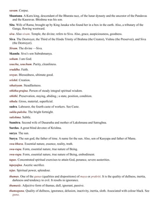 savam. Corpse.
Shantanu. A Kuru king, descendant of the Bharata race, of the lunar dynasty and the ancestor of the Pandavas
and the Kauravas. Bhishma was his son.
Sita. Wife of Rama; brought up by King Janaka who found her in a box in the earth. Also, a tributary of the
Ganga, flowing westward.
siva. Also sivam. Temple, the divine; refers to Siva. Also, grace, auspiciousness, goodness.
Siva. The Destroyer, the Third of the Hindu Trinity of Brahma (the Creator), Vishnu (the Preserver), and Siva
(the Destroyer).
Sivam. The divine —Siva.
Skanda. Siva’s son Subrahmanya.
soham. I am God.
soucha, soucham. Purity, cleanliness.
sraddha. Faith.
sreyas. Blessedness, ultimate good.
srishti. Creation.
sthairyam. Steadfastness.
sthitha-prajna. Person of steady integral spiritual wisdom.
sthithi. Preservation, staying, abiding.; a state, position, condition.
sthula. Gross, material, superficial.
sudra. Labourer, the fourth caste of workers. See Caste.
sukla-paksha. The bright fortnight.
sukshma. Subtle.
Sumitra. Second wife of Dasaratha and mother of Lakshmana and Satrughna.
Surdas. A great blind devotee of Krishna.
surya. The sun.
Surya. The sun god, the father of time. A name for the sun. Also, son of Kasyapa and father of Manu.
swa-bhava. Essential nature, essence, reality, truth.
swa-rupa. Form, essential nature, true nature of Being.
swa-rupa. Form, essential nature, true nature of Being, embodiment.
tapas. Concentrated spiritual exercises to attain God, penance, severe austerities.
tapoyajna. Ascetic sacrifice.
tejas. Spiritual power, splendour.
thamas. One of the gunas (qualities and dispositions) of maya or prakriti. It is the quality of dullness, inertia,
darkness and tendency to evil. It results in ignorance.
thamasic. Adjective form of thamas, dull, ignorant, passive.
thamoguna. Quality of dullness, ignorance, delusion, inactivity, inertia, sloth. Associated with colour black. See
guna.
 
