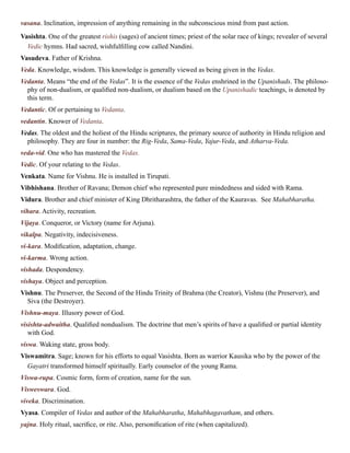 vasana. Inclination, impression of anything remaining in the subconscious mind from past action.
Vasishta. One of the greatest rishis (sages) of ancient times; priest of the solar race of kings; revealer of several
Vedic hymns. Had sacred, wishfulfilling cow called Nandini.
Vasudeva. Father of Krishna.
Veda. Knowledge, wisdom. This knowledge is generally viewed as being given in the Vedas.
Vedanta. Means “the end of the Vedas”. It is the essence of the Vedas enshrined in the Upanishads. The philoso-
phy of non-dualism, or qualified non-dualism, or dualism based on the Upanishadic teachings, is denoted by
this term.
Vedantic. Of or pertaining to Vedanta.
vedantin. Knower of Vedanta.
Vedas. The oldest and the holiest of the Hindu scriptures, the primary source of authority in Hindu religion and
philosophy. They are four in number: the Rig-Veda, Sama-Veda, Yajur-Veda, and Atharva-Veda.
veda-vid. One who has mastered the Vedas.
Vedic. Of your relating to the Vedas.
Venkata. Name for Vishnu. He is installed in Tirupati.
Vibhishana. Brother of Ravana; Demon chief who represented pure mindedness and sided with Rama.
Vidura. Brother and chief minister of King Dhritharashtra, the father of the Kauravas. See Mahabharatha.
vihara. Activity, recreation.
Vijaya. Conqueror, or Victory (name for Arjuna).
vikalpa. Negativity, indecisiveness.
vi-kara. Modification, adaptation, change.
vi-karma. Wrong action.
vishada. Despondency.
vishaya. Object and perception.
Vishnu. The Preserver, the Second of the Hindu Trinity of Brahma (the Creator), Vishnu (the Preserver), and
Siva (the Destroyer).
Vishnu-maya. Illusory power of God.
visishta-adwaitha. Qualified nondualism. The doctrine that men’s spirits of have a qualified or partial identity
with God.
viswa. Waking state, gross body.
Viswamitra. Sage; known for his efforts to equal Vasishta. Born as warrior Kausika who by the power of the
Gayatri transformed himself spiritually. Early counselor of the young Rama.
Viswa-rupa. Cosmic form, form of creation, name for the sun.
Visweswara. God.
viveka. Discrimination.
Vyasa. Compiler of Vedas and author of the Mahabharatha, Mahabhagavatham, and others.
yajna. Holy ritual, sacrifice, or rite. Also, personification of rite (when capitalized).
 