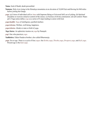 Yama. God of Death; death personified.
Yamuna. Holy river rising in the Himalaya mountains at an elevation of 10,849 feet and flowing for 860 miles
before joining the Ganga.
yoga. (a) Union of individual self or Atma with Supreme Being or Universal Self; act of yoking. (b) Spiritual
discipline or exercise aimed at control of the senses. (c) Science of divine communion. (d) self control. Patan-
jali’s Yoga-sutras define yoga as a series of 8 steps leading to union with God.
yoga-buddhi. Yoga of intelligence, purified intellect.
yoga-kshema. Welfare, well-being, happiness.
yoga-kshetra. Abode or state or field of yoga.
Yoga Sutras. An aphoristic treatise on yoga by Patanjali.
yogi. One who practices yoga.
Yudhistira. Eldest Pandava brother; also called Dharmaraja.
yuga. Era or age. There is a cycle of four yugas: the Kritha yuga, Thretha yuga, Dwapara yuga, and Kali yuga.
Present age is the Kali yuga.
 