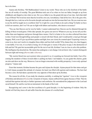 has to be done.
Arjuna asks Krishna, “Oh Madhusudana! Listen to my words: Those who are in the forefront of the battle
line are all worthy of worship. The great Bhishma took care of us when we lost our father, brought us up from
childhood, and shaped us into what we are. He is as a father to us, the grand old man of our clan. And what shall
I say of Drona? He loved me more than he loved his own son, Aswathama; I had all his love. He is the guru who,
through that love, took me as his favourite disciple and made me into the bowman that I am. Do you want me now
to use the skill he taught me to overthrow him? Is it right for a son of India to do such a thing? In battle we have
to kill our enemies, don’t we? Or can we fight with fathers and teachers, who deserve reverence?
“You say that Heaven can be won by battle. I cannot understand how Heaven can be obtained through the
killing of these revered gurus. If this idea spreads, few gurus can survive! Whatever you say, let me tell you this:
rather than earn happiness and power through these means, I feel it is better to live on alms collected from door
to door. Food won through killing such people is mixed with their blood, and I would prefer a meal got through
beggary. Well, even if I give up all these qualms and fight, how can victory be counted upon? Expecting victory to
come to us, how can I resolve to slaughter these elders and lose both worlds? If by chance they win, then beggary
is inevitable; if we win, it is as bad as losing, for of what gain is victory if the price we pay is the destruction of
kith and kin? We gain but inconsolable grief for the rest of our life, Krishna! I am at a loss to solve this problem.
My intelligence has deserted me. My nature has undergone a vast change; I do not know why. I cannot distinguish
between right and wrong (dharma and a-dharma).
“My warrior blood rises up in protest when you prod it so; it is pushing me forward into battle. Fear of be-
coming the murderer of these revered elders is pulling me back. I am helpless. As you guide this chariot, guide
me also and show me the way. Moreover, I am no longer concerned with worldly prosperity; I crave only spiritual
progress,” Arjuna said.
From that moment, Krishna became the guru and Arjuna the disciple. Arjuna prayed for that status and got
it. Until Arjuna accepted this attitude of a learner, his heart was filled with egotism and weakness. The hero had
become a zero. He had taken a position the very opposite of that taken up by Krishna.
The reason for all this, if you study the situation carefully, is nothing but “egotism”. Love is the viewpoint
of Krishna and delusion (bhrama) the viewpoint of Arjuna. Arjuna suffered from agony because of that. Then he
realized that egotism led only to further ignorance and confusion. He surrendered his judgement to the Lord and
saved himself. He said he was but an instrument in the hands of the Lord.
Recognizing one’s error is the first excellence of a good disciple; it is the beginning of wisdom. Only the
foolish will feel they know all and suffer from the dire disease of a swelled head.
 