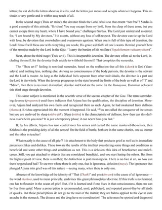 kitten; the cat shifts the kitten about as it wills, and the kitten just mews and accepts whatever happens. This at-
titude is very gentle and is within easy reach of all.
In the second stage (Thou art mine), the devotee binds the Lord, who is to that extent “not free”! Surdas is
a good example of this attitude. “Krishna! You may escape from my hold, from the clasp of these arms; but you
cannot escape from my heart, where I have bound you,” challenged Surdas. The Lord just smiled and assented;
for, “I am bound by My devotees,” He asserts, without any loss of self-respect. The devotee can tie up the Lord
with love, by devotion that overwhelms and overpowers egotism. When one is full of this type of devotion, the
Lord Himself will bless one with everything one needs; His grace will fulfil all one’s wants. Remind yourself here
of the promise made by the Lord in the Gita: “I carry the burden of his welfare (Yogakshemam vahaamyaham)”.
Next, about the third stage (Thou art I). This is inseparable devotion. The devotee offers all to the Lord, in-
cluding themself, for the devotee feels unable to withhold themself. That completes the surrender.
The “Thou art I” feeling is non-dual surrender, based on the realization that all this (idam) is God (Vaas-
udeva) and nothing less, nothing else. As long as consciousness of the body persists, the devotee is the servant
and the Lord is master. As long as the individual feels separate from other individuals, the devotee is a part and
the Lord is the whole. When the devotee progresses to the state beyond the limits of the body as well as of “I” and
“Mine”, then there is no more distinction; devotee and God are the same. In the Ramayana, Hanuman achieved
this third stage through devotion.
This same subject is mentioned in the seventh verse of the second chapter of the Gita. The term surrender-
ing devotee (prapanna) used there indicates that Arjuna has the qualification, the discipline of devotion. More-
over, Arjuna had analyzed his own faults and recognized them as such. Again, he had awakened from dullness
(thamas). Krishna appreciated this the moment it happened. He said, “You are called the conqueror of the senses
but you are enslaved by sleep (nidra-jith). Sleep (nidra) is the characteristic of dullness; how then can this dull-
ness overwhelm you now? It is just a temporary phase; it can never bind you fast.”
If, by his efforts, Arjuna has won control over his senses and earned the name master-of-the-senses, then
Krishna is the presiding deity of all the senses! On the field of battle, both are in the same chariot, one as learner
and the other as teacher!
What exactly is the cause of all grief? It is attachment to the body that produces grief as well as its immediate
precursors: likes and dislikes. These two are the results of the intellect considering some things and conditions as
beneficial and some other things and conditions as not. This is a delusion, this idea of beneficence and malefi-
cence. Still, you get attached to objects that are considered beneficial, and you start hating the others. But from
the highest point of view, there is neither; the distinction is just meaningless. There is no two at all, so how can
there be good and bad? To see two where there is only one, that is ignorance, delusion (maya). The ignorance that
plunged Arjuna into grief was of this nature —seeing many, when there is only one.
Absence of the knowledge of the identity of “That (Thath)” and you (thwam) is the cause of all ignorance —
the word thathwa, used to mean principle, enshrines this great philosophical doctrine. If this truth is not learned,
one has to flounder in the ocean of grief. But, if it is learned and if one lives in that consciousness, then one can
be free from grief. Many a prescription is recommended, used, publicized, and repeated parrot-like by all kinds
of quacks. But these prescriptions do not go to the root of the matter; they are balms applied to the eye to cure
an ache in the stomach. The disease and the drug have no coordination! The ache must be spotted and diagnosed
 
