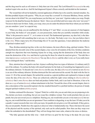 and the drug must be such as will remove it. Only then can it be cured. The Lord Himself (Narayana) is the only
medical expert who can do so. And He had diagnosed Arjuna’s illness correctly and decided on the treatment.
The wound that will not be healed by external application of balms has to be cured by internal remedies. So,
Krishna prodded Arjuna with queries. “Why do you weep like a coward? Is it because Bhishma, Drona, and the
rest are about to be killed? No; you weep because you feel they are ‘your men’. Egotism makes you weep. People
weep not for the dead but because the dead are ‘theirs’. Have you not killed until now many who were ‘not yours’?
You never shed a tear for them. Today, you weep, since you are under the delusion that those whom you see before
you are somehow ‘yours’ in a special way.
“When you sleep, you are unaffected by this feeling of ‘I’ and ‘Mine’, so you are unaware of what happens
to your body, the bodies of ‘your people’, or your possessions, items that you carefully remember while awake.
‘Mine’ is the possessive case of ‘ I ‘, so it comes in its trail. The fundamental ignorance, my dear fool, is the iden-
tification of yourself with something that is not you; viz. the body. The body is not Atma, but you believe that it
is the Atma. What a topsy-turvy bit of knowledge this is! To cure this ignorance, I must administer the medicine
of spiritual wisdom itself.”
Thus, Krishna started giving him, in the very first instance, the most effective drug, spiritual wisdom. This is
detailed from the eleventh verse of the second chapter, a key verse for all students of the Gita. Krishna condemns
outright two objections that were haunting Arjuna for so long, saying that the destruction of the body does not
mean the destruction of the Atma and that he is grieving for those for whom he need not grieve. “You talk like a
wise man (prajnaa vaadaamscha bhaashase). You say this is dharma and the other is not, as if you really know
how to distinguish them,” said Krishna.
Here, attention has to be paid to one fact. Arjuna is suffering from two types of delusion: (1) ordinary and (2)
out of the ordinary. To confuse the body with oneself and pine for the body as if something has happened to you is
the ordinary delusion. To discard one’s own dharma (in this case, the duty (dharma) of a warrior) as not dharma
is an out-of-the-ordinary delusion. Krishna destroyed the first and removed the second. He dealt with the first in
verses 12–30 of the second chapter; He tackled the second as a special problem and explained to Arjuna in eight
verses the idea of his own dharma. These are collectively called the eight verses relating to dharma (dharma-
ashtakas). One’s own dharma does not bind and produce further birth, and it can lead to liberation; it has to be
done as a yoga of action (karma), without attachment to the fruit. Toward the close of the second chapter, there is
also a description of the successful aspirant who has steadied themself in a purified intellect, the person of steady
integral spiritual wisdom (sthitha-prajna).
Krishna continued His discourse: “Arjuna! Think for a while who you are and what you are proposing to do.
You declare you know everything, but yet you weep like a helpless woman. Your words proclaim that you are a
pundit, but your acts reveal you as a simpleton. Hearing you, one would infer you are a wise man (jnani); but see-
ing you, one would find that you are an ignoramus! Your condition is disgusting, to say the least. If I take you to be
a pundit, I cannot reconcile that view with your tears; for pundits do not grieve over life and death. If they grieve,
they are not pundits. Pundits have the capacity to discover what is fundamentally true. Those who know the secret
of the physical and the mystery of the spiritual, only such can be called pundits. How then can they weep over
either the embodied or the disembodied? They will not forego their inner calm, whatever the stress or distress.
“The fully ignorant and the fully wise —both will have no grief for the living or the dead. Do you weep
 