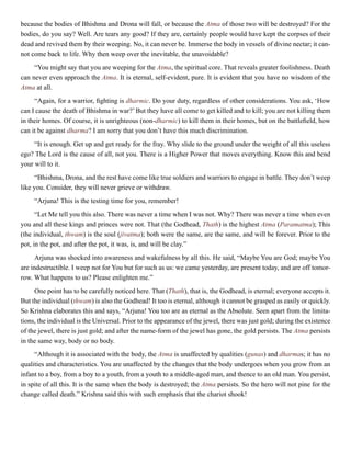 because the bodies of Bhishma and Drona will fall, or because the Atma of those two will be destroyed? For the
bodies, do you say? Well. Are tears any good? If they are, certainly people would have kept the corpses of their
dead and revived them by their weeping. No, it can never be. Immerse the body in vessels of divine nectar; it can-
not come back to life. Why then weep over the inevitable, the unavoidable?
“You might say that you are weeping for the Atma, the spiritual core. That reveals greater foolishness. Death
can never even approach the Atma. It is eternal, self-evident, pure. It is evident that you have no wisdom of the
Atma at all.
“Again, for a warrior, fighting is dharmic. Do your duty, regardless of other considerations. You ask, ‘How
can I cause the death of Bhishma in war?’But they have all come to get killed and to kill; you are not killing them
in their homes. Of course, it is unrighteous (non-dharmic) to kill them in their homes, but on the battlefield, how
can it be against dharma? I am sorry that you don’t have this much discrimination.
“It is enough. Get up and get ready for the fray. Why slide to the ground under the weight of all this useless
ego? The Lord is the cause of all, not you. There is a Higher Power that moves everything. Know this and bend
your will to it.
“Bhishma, Drona, and the rest have come like true soldiers and warriors to engage in battle. They don’t weep
like you. Consider, they will never grieve or withdraw.
“Arjuna! This is the testing time for you, remember!
“Let Me tell you this also. There was never a time when I was not. Why? There was never a time when even
you and all these kings and princes were not. That (the Godhead, Thath) is the highest Atma (Paramatma); This
(the individual, thwam) is the soul (jivatma); both were the same, are the same, and will be forever. Prior to the
pot, in the pot, and after the pot, it was, is, and will be clay.”
Arjuna was shocked into awareness and wakefulness by all this. He said, “Maybe You are God; maybe You
are indestructible. I weep not for You but for such as us: we came yesterday, are present today, and are off tomor-
row. What happens to us? Please enlighten me.”
One point has to be carefully noticed here. That (Thath), that is, the Godhead, is eternal; everyone accepts it.
But the individual (thwam) is also the Godhead! It too is eternal, although it cannot be grasped as easily or quickly.
So Krishna elaborates this and says, “Arjuna! You too are as eternal as the Absolute. Seen apart from the limita-
tions, the individual is the Universal. Prior to the appearance of the jewel, there was just gold; during the existence
of the jewel, there is just gold; and after the name-form of the jewel has gone, the gold persists. The Atma persists
in the same way, body or no body.
“Although it is associated with the body, the Atma is unaffected by qualities (gunas) and dharmas; it has no
qualities and characteristics. You are unaffected by the changes that the body undergoes when you grow from an
infant to a boy, from a boy to a youth, from a youth to a middle-aged man, and thence to an old man. You persist,
in spite of all this. It is the same when the body is destroyed; the Atma persists. So the hero will not pine for the
change called death.” Krishna said this with such emphasis that the chariot shook!
 