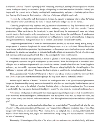 as tolerance (sahana). Tolerance is putting up with something, tolerating it, bearing it, because you have no other
choice. Having the capacity to overcome it, but yet, disregarding it —that is the spiritual discipline. Patiently put-
ting up with the external world of duality combined with inner equanimity and peace —that is the path to libera-
tion. Bearing all with analytic discrimination —that type of tolerance will yield good result.
(Viveka is the word used for such discrimination. It means the capacity to recognize what is called the “nature
of the objective world”; that is to say, the world of objects that “come and go” and are not eternal.)
“Generally, people seek only happiness and joy; under no circumstance do they desire misery and grief!
They treat happiness and joy as their closest well-wishers and misery and grief as their direct enemies. This is a
great mistake. When one is happy, the risk of grief is great; fear of losing the happiness will haunt one. Misery
prompts inquiry, discrimination, self-examination, and fear of worse things that might happen. It awakens one
from sloth and conceit. Happiness makes one forget one’s obligations to oneself as a human being. It drags one
into egotism and the sins that egotism leads one to commit. Grief renders one alert and watchful.
“Happiness spends the stock of merit and arouses the baser passions, so it is a real enemy. Really, misery is
an eye opener; it promotes thought and the task of self-improvement, so it is a real friend. Misery also endows
one with new and valuable experiences. Happiness draws a veil over experiences that hardens people and makes
them tough. So, troubles and travails are to be treated as friends; at least, not as enemies. Only, it is best to regard
both happiness and misery as gifts of God. That is the easiest path for one’s own liberation.
“Not to know this is the basic ignorance. A person so ignorant is blind; really, happiness and misery are like
the blind person, who must always be accompanied by one who sees. When the blind person is welcomed, inevi-
tably you have to welcome the person with eyes, who is the constant comrade of the blind one. So too, happiness
and misery are inseparable; you cannot choose only one. Moreover, misery highlights the value of happiness. You
feel happy by contrast with misery.” Thus said Krishna to Arjuna, to teach him the insignificance of all duality.
Then Arjuna resumed: “Madhava! What profit is there if your advice is followed and if the necessary forti-
tude (thithiksha) is cultivated? Forbearance is perhaps the only result. There is no benefit, is there?”
Krishna replied “Oh Son of Kunthi! The hero is the steady person who is not agitated to the slightest extent
by ups and downs caused by roaring waves on the sea of life; who does not lose the poise that has become part of
their nature; who keeps to the schedule of spiritual discipline whatever the attraction or distraction. The wise one
is unaffected by the ever-present dualism of the objective world. The wise one is the person referred to as dheera.
“Dhee means intelligence; it is the quality that makes a person a perfect person (purusha). It is not the dress
or the moustache that marks the person. Manhood comes with the rejection of the dual. To deserve the status, one
ought to earn victory over internal, rather than external, foes. The exploit is to conquer the twin foes of joy and
grief.
“Well, you might have another doubt also. (Your heart is a nest of doubts!) You might still ask what the gain
of victory is. The gain is immortality, let Me assure you. Things of the world cannot confer that state of bliss. They
can give only relative, not absolute bliss. When you rise above joy and grief, bliss is absolute, independent, full.
Arjuna! You are a man among men, so you have no need of this paltry victory over worldly enemies. You deserve
the bliss of immortality.”
Thus saying, Krishna began telling him of the science of Atma and non-Atma, the discipline by which one
 