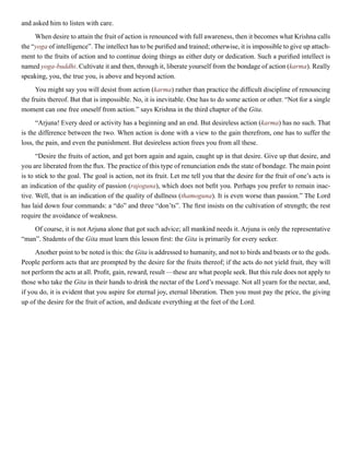 and asked him to listen with care.
When desire to attain the fruit of action is renounced with full awareness, then it becomes what Krishna calls
the “yoga of intelligence”. The intellect has to be purified and trained; otherwise, it is impossible to give up attach-
ment to the fruits of action and to continue doing things as either duty or dedication. Such a purified intellect is
named yoga-buddhi. Cultivate it and then, through it, liberate yourself from the bondage of action (karma). Really
speaking, you, the true you, is above and beyond action.
You might say you will desist from action (karma) rather than practice the difficult discipline of renouncing
the fruits thereof. But that is impossible. No, it is inevitable. One has to do some action or other. “Not for a single
moment can one free oneself from action.” says Krishna in the third chapter of the Gita.
“Arjuna! Every deed or activity has a beginning and an end. But desireless action (karma) has no such. That
is the difference between the two. When action is done with a view to the gain therefrom, one has to suffer the
loss, the pain, and even the punishment. But desireless action frees you from all these.
“Desire the fruits of action, and get born again and again, caught up in that desire. Give up that desire, and
you are liberated from the flux. The practice of this type of renunciation ends the state of bondage. The main point
is to stick to the goal. The goal is action, not its fruit. Let me tell you that the desire for the fruit of one’s acts is
an indication of the quality of passion (rajoguna), which does not befit you. Perhaps you prefer to remain inac-
tive. Well, that is an indication of the quality of dullness (thamoguna). It is even worse than passion.” The Lord
has laid down four commands: a “do” and three “don’ts”. The first insists on the cultivation of strength; the rest
require the avoidance of weakness.
Of course, it is not Arjuna alone that got such advice; all mankind needs it. Arjuna is only the representative
“man”. Students of the Gita must learn this lesson first: the Gita is primarily for every seeker.
Another point to be noted is this: the Gita is addressed to humanity, and not to birds and beasts or to the gods.
People perform acts that are prompted by the desire for the fruits thereof; if the acts do not yield fruit, they will
not perform the acts at all. Profit, gain, reward, result —these are what people seek. But this rule does not apply to
those who take the Gita in their hands to drink the nectar of the Lord’s message. Not all yearn for the nectar, and,
if you do, it is evident that you aspire for eternal joy, eternal liberation. Then you must pay the price, the giving
up of the desire for the fruit of action, and dedicate everything at the feet of the Lord.
 