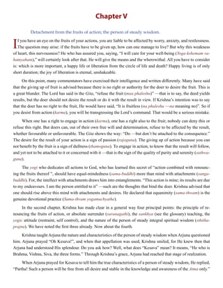 Chapter V
Detachment from the fruits of action; the person of steady wisdom.
If you have an eye on the fruits of your actions, you are liable to be affected by worry, anxiety, and restlessness.
The question may arise: if the fruits have to be given up, how can one manage to live? But why this weakness
of heart, this nervousness? He who has assured you, saying, “I will care for your well-being (Yoga-kshemam va-
hamyaham),” will certainly look after that. He will give the means and the wherewithal. All you have to consider
is: which is more important, a happy life or liberation from the circle of life and death? Happy living is of only
short duration; the joy of liberation is eternal, unshakeable.
On this point, many commentators have exercised their intelligence and written differently. Many have said
that the giving up of fruit is advised because there is no right or authority for the doer to desire the fruit. This is
a great blunder. The Lord has said in the Gita, “refuse the fruit (maa phaleshu)” —that is to say, the deed yields
results, but the doer should not desire the result or do it with the result in view. If Krishna’s intention was to say
that the doer has no right to the fruit, He would have said, “It is fruitless (na phaleshu —na meaning no)”. So if
you desist from action (karma), you will be transgressing the Lord’s command. That would be a serious mistake.
When one has a right to engage in action (karma), one has a right also to the fruit; nobody can deny this or
refuse this right. But doers can, out of their own free will and determination, refuse to be affected by the result,
whether favourable or unfavourable. The Gita shows the way: “Do —but don’t be attached to the consequence.”
The desire for the result of your action is a sign of passion (rajoguna). The giving up of action because you can
not benefit by the fruit is a sign of dullness (thamoguna). To engage in action, to know that the result will follow,
and yet not to be attached to it or concerned with it —that is the sign of the quality of purity and serenity (sathwa-
guna).
The yogi who dedicates all actions to God, who has learned this secret of “action combined with renounc-
ing the fruits thereof ”, should have equal-mindedness (sama-buddhi) more than mind with attachments (sanga-
buddhi). For, the intellect with attachments draws him into entanglements. “This action is mine; its results are due
to my endeavours. I am the person entitled to it” —such are the thoughts that bind the doer. Krishna advised that
one should rise above this mind with attachments and desires. He declared that equanimity (sama-thwam) is the
genuine devotional practice (Sama-thvam yogamuchyathe).
In the second chapter, Krishna has made clear in a general way four principal points: the principle of re-
nouncing the fruits of action, or absolute surrender (saranagathi), the sankhya (see the glossary) teaching, the
yogic attitude (restraint, self control), and the nature of the person of steady integral spiritual wisdom (sthitha-
prajna). We have noted the first three already. Now about the fourth.
Krishna taught Arjuna the nature and characteristics of the person of steady wisdom when Arjuna questioned
him. Arjuna prayed “Oh Kesava!”, and when that appellation was used, Krishna smiled, for He knew then that
Arjuna had understood His splendour. Do you ask how? Well, what does “Kesava” mean? It means, “He who is
Brahma, Vishnu, Siva, the three forms.” Through Krishna’s grace, Arjuna had reached that stage of realization.
When Arjuna prayed for Kesava to tell him the true characteristics of a person of steady wisdom, He replied,
“Partha! Such a person will be free from all desire and stable in the knowledge and awareness of the Atma only.”
 