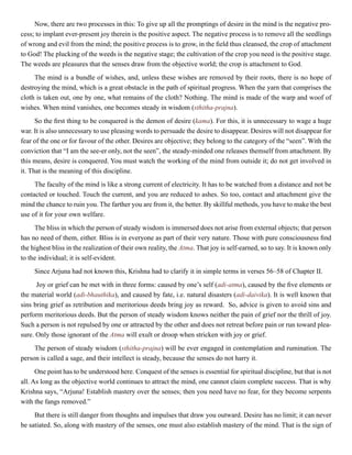 Now, there are two processes in this: To give up all the promptings of desire in the mind is the negative pro-
cess; to implant ever-present joy therein is the positive aspect. The negative process is to remove all the seedlings
of wrong and evil from the mind; the positive process is to grow, in the field thus cleansed, the crop of attachment
to God! The plucking of the weeds is the negative stage; the cultivation of the crop you need is the positive stage.
The weeds are pleasures that the senses draw from the objective world; the crop is attachment to God.
The mind is a bundle of wishes, and, unless these wishes are removed by their roots, there is no hope of
destroying the mind, which is a great obstacle in the path of spiritual progress. When the yarn that comprises the
cloth is taken out, one by one, what remains of the cloth? Nothing. The mind is made of the warp and woof of
wishes. When mind vanishes, one becomes steady in wisdom (sthitha-prajna).
So the first thing to be conquered is the demon of desire (kama). For this, it is unnecessary to wage a huge
war. It is also unnecessary to use pleasing words to persuade the desire to disappear. Desires will not disappear for
fear of the one or for favour of the other. Desires are objective; they belong to the category of the “seen”. With the
conviction that “I am the see-er only, not the seen”, the steady-minded one releases themself from attachment. By
this means, desire is conquered. You must watch the working of the mind from outside it; do not get involved in
it. That is the meaning of this discipline.
The faculty of the mind is like a strong current of electricity. It has to be watched from a distance and not be
contacted or touched. Touch the current, and you are reduced to ashes. So too, contact and attachment give the
mind the chance to ruin you. The farther you are from it, the better. By skillful methods, you have to make the best
use of it for your own welfare.
The bliss in which the person of steady wisdom is immersed does not arise from external objects; that person
has no need of them, either. Bliss is in everyone as part of their very nature. Those with pure consciousness find
the highest bliss in the realization of their own reality, the Atma. That joy is self-earned, so to say. It is known only
to the individual; it is self-evident.
Since Arjuna had not known this, Krishna had to clarify it in simple terms in verses 56–58 of Chapter II.
Joy or grief can be met with in three forms: caused by one’s self (adi-atma), caused by the five elements or
the material world (adi-bhauthika), and caused by fate, i.e. natural disasters (adi-daivika). It is well known that
sins bring grief as retribution and meritorious deeds bring joy as reward. So, advice is given to avoid sins and
perform meritorious deeds. But the person of steady wisdom knows neither the pain of grief nor the thrill of joy.
Such a person is not repulsed by one or attracted by the other and does not retreat before pain or run toward plea-
sure. Only those ignorant of the Atma will exult or droop when stricken with joy or grief.
The person of steady wisdom (sthitha-prajna) will be ever engaged in contemplation and rumination. The
person is called a sage, and their intellect is steady, because the senses do not harry it.
One point has to be understood here. Conquest of the senses is essential for spiritual discipline, but that is not
all. As long as the objective world continues to attract the mind, one cannot claim complete success. That is why
Krishna says, “Arjuna! Establish mastery over the senses; then you need have no fear, for they become serpents
with the fangs removed.”
But there is still danger from thoughts and impulses that draw you outward. Desire has no limit; it can never
be satiated. So, along with mastery of the senses, one must also establish mastery of the mind. That is the sign of
 