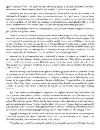a person of steady wisdom. If this double mastery is absent, the person is a wisdomless individual, not a steady-
wisdom individual. Where does the wisdomless individual go? To perdition; nowhere else.
The upward path, the higher stage —that is for the person of steady wisdom. Of these two masteries, if the
mind is subdued, that alone is enough; it is not necessary then to conquer the external senses. If the mind has no
attachment to objects, the senses have nothing to cling to; they perish by inanition; love and hate are both starved
out of existence. The bonds with the objective world are cut, although the senses may yet be affected by it. For the
one who has been blessed with awareness of the Atma, how can anything worldly bring grief or joy?
Just as the stars fade into invisibility when the sun rises, so too, when the sun of knowledge or wisdom rises,
grief, agitation, and ignorance vanish.
People have three chief instruments: the mind, the intellect, and the senses. It is when these three work in
unison and cooperate with one another that either “immersion in the flux” or “liberation in the knowledge of the
Atma” is realized. Krishna anticipated that Arjuna would be puzzled to know what would happen “when which
operates with which”. So Krishna provided the answer. “Arjuna,” He said, “when the mind cooperates with the
senses, you enter into the flux called the objective world (samsara); when it subordinates itself to the intellect, you
attain the knowledge of the Atma. One path leads to surrender to the world; the other, to surrender to God. The
intellect must resolve; the mind must carry out the resolution. That is the correct procedure.”
The senses have to be fully destroyed. That is the hallmark of a person of steady wisdom. So when all beings
are experiencing night, the person of steady wisdom would keep himself awake. When all beings are awake, the
person of steady wisdom would be asleep. The literal meaning of this is that what is night for one is day for the
other. But that would be absurd. It would mean the person of steady wisdom is the one who sleeps during the day
and keeps awake at night.
The inner meaning of this statement is very profound. Ordinary people are vigilant in affairs that concern
the senses that arise out of this world. Wakefulness for them is the care they bestow on worldly pursuits. But the
person of steady wisdom is unconcerned with these very things and is, so to say, asleep. What does sleep mean?
It means the happiness resulting from inactivity of the senses. And vigilance? It means yielding to the senses and
catering to them. When ordinary people are pursuing the senses and their demands, the person of steady wisdom
is asleep. This can also be put in other words: forget the stage of Atma consciousness and you relapse into body
awareness.
This is what happens: the ordinary person sleeps in the Atma stage and wakes into body consciousness. The
case of people of steady wisdom is different; they sleep in body-consciousness and wake in the awareness of the
Atma. They will not awake, even by mistake, in the sensory world, the world where the ordinary person is most
vigilant! This is the inner meaning. It is far from the literal meaning, which, if taken as true, would entitle thieves,
watchmen, and others to the name “people of steady wisdom (sthitha-prajna)”, because they keep awake at night
and sleep during the day! Only those who have given up traces of desire and become mere instruments can achieve
peace. Krishna ends the description of people of steady wisdom with an emphasis on “the giving up of desire”.
To people sorrowing on the battlefield of life, bewildered by attractions and distractions, not knowing where
to turn and what road to take, Madhava taught this sankhya yoga —the path of knowledge, see Chapter II. The
other chapters are like commentaries on the teaching in this chapter.
“Arjuna! prepare yourself for giving up the mind, for being merged in your own Self. Withdraw the mind
 