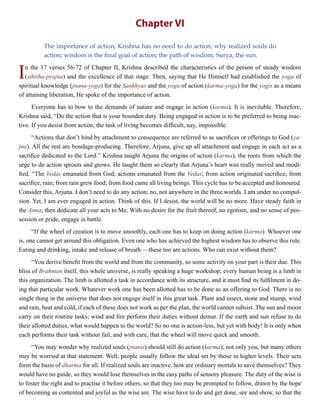Chapter VI
The importance of action; Krishna has no need to do action; why realized souls do
action; wisdom is the final goal of action; the path of wisdom; Surya, the sun.
In the 17 verses 56-72 of Chapter II, Krishna described the characteristics of the person of steady wisdom
(sthitha-prajna) and the excellence of that stage. Then, saying that He Himself had established the yoga of
spiritual knowledge (jnana-yoga) for the Sankhyas and the yoga of action (karma-yoga) for the yogis as a means
of attaining liberation, He spoke of the importance of action.
Everyone has to bow to the demands of nature and engage in action (karma). It is inevitable. Therefore,
Krishna said, “Do the action that is your bounden duty. Being engaged in action is to be preferred to being inac-
tive. If you desist from action, the task of living becomes difficult, nay, impossible.
“Actions that don’t bind by attachment to consequence are referred to as sacrifices or offerings to God (ya-
jna). All the rest are bondage-producing. Therefore, Arjuna, give up all attachment and engage in each act as a
sacrifice dedicated to the Lord.” Krishna taught Arjuna the origins of action (karma), the roots from which the
urge to do action sprouts and grows. He taught them so clearly that Arjuna’s heart was really moved and modi-
fied. “The Vedas emanated from God; actions emanated from the Vedas; from action originated sacrifice, from
sacrifice, rain; from rain grew food; from food came all living beings. This cycle has to be accepted and honoured.
Consider this, Arjuna. I don’t need to do any action; no, not anywhere in the three worlds. I am under no compul-
sion. Yet, I am ever engaged in action. Think of this. If I desist, the world will be no more. Have steady faith in
the Atma; then dedicate all your acts to Me. With no desire for the fruit thereof, no egotism, and no sense of pos-
session or pride, engage in battle.
“If the wheel of creation is to move smoothly, each one has to keep on doing action (karma). Whoever one
is, one cannot get around this obligation. Even one who has achieved the highest wisdom has to observe this rule.
Eating and drinking, intake and release of breath —these too are actions. Who can exist without them?
“You derive benefit from the world and from the community, so some activity on your part is their due. This
bliss of Brahman itself, this whole universe, is really speaking a huge workshop; every human being is a limb in
this organization. The limb is allotted a task in accordance with its structure, and it must find its fulfilment in do-
ing that particular work. Whatever work one has been allotted has to be done as an offering to God. There is no
single thing in the universe that does not engage itself in this great task. Plant and insect, stone and stump, wind
and rain, heat and cold, if each of these does not work as per the plan, the world cannot subsist. The sun and moon
carry on their routine tasks; wind and fire perform their duties without demur. If the earth and sun refuse to do
their allotted duties, what would happen to the world? So no one is action-less, but yet with body! It is only when
each performs their task without fail, and with care, that the wheel will move quick and smooth.
“You may wonder why realized souls (jnanis) should still do action (karma); not only you, but many others
may be worried at that statement. Well, people usually follow the ideal set by those in higher levels. Their acts
form the basis of dharma for all. If realized souls are inactive, how are ordinary mortals to save themselves? They
would have no guide, so they would lose themselves in the easy paths of sensory pleasure. The duty of the wise is
to foster the right and to practise it before others, so that they too may be prompted to follow, drawn by the hope
of becoming as contented and joyful as the wise are. The wise have to do and get done, see and show, so that the
 