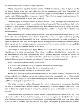 rest might be persuaded to follow the example set by them.
“Arjuna! Pay attention to just one fact! How warm is your body now? It may be about 98 degrees; how did
that happen? Because the sun bears many million times this heat at that distance, right? Now, if the sun feels that
it will not put up with all that fire and becomes cool, what will happen to humanity? Again, if I desist from action,
imagine what will be the fate of this vast universe of activity! That is why I am engaged in action, remember. Not
that I derive any profit thereby, or get any good, or any fruit.
“Almost everyone in the world is bound by the rule of action (karma). But people are so immersed in ig-
norance that they are unaware of their own moral or intellectual status and of the secrets of action. Such can be
saved only by being inspired by the example of the great. That is why the wise have to be engaged in activity;
they have to remove the sloth and delusion of ordinary people. So, all have to obey the rule of action (karma),
without deviation.
Does the plane stay above, denouncing the earth below? Those who have earned the right to travel in it can’t
fly toward it and into it! Therefore, to take them in, the plane has to come down at places where they gather by
previous arrangement, and then soar high into the sky with them. So too, although wise people have no desire or
urge to do action, they come down into the region of action and help those who would not have otherwise put their
talents to proper use. Even great personages like Janaka performed dharmic actions with this view; Aswapathi did
likewise, to save the rest from sheer idleness or wickedness.
Then, in reply to another question of Arjuna, Krishna said, “Desire (kama) is the root cause of all evil”, and
He elaborated on its nature, cause, and cure. “Those who are bound by the false idea that they are just this body
and nothing more can never hope to conquer action (karma); they must acquire the awareness that they are just
Brahman and nothing less, in order to be sure of victory. All acts must be performed in the spirit of dedication to
the Lord. The universe must be identified with the form of Vishnu, the universal Transcendent.”
In this chapter, three important subjects were clarified:
1.	Everyone has to do action (karma), for otherwise the world will come to nought.
2.	The action of the great is the ideal that the rest have to keep in view.
3.	Almost all in the world are bound by the obligation of action.
Krishna most graciously made Arjuna imbibe these lessons. Not satisfied with this, Krishna told him that
spiritual wisdom (jnana) is the final goal and gain of action; wisdom is the treasure that is won by efforts to purify
the mind and to earn the grace of God; wisdom not merely grants bliss but is itself the seat of bliss. Thus, He initi-
ated Arjuna into the path of spiritual wisdom.
This subject is carried on until the fifth chapter. The yoga of wisdom shines as a precious jewel amid the
teachings of the Bhagavad Gita. Krishna declared “nothing as holy as spiritual wisdom is known here”! Even
later, in the seventh chapter, He said, “I consider the realized soul (jnani) as Myself (jnaanithwathmaiva me
matham)”.
The excellence of the yoga of wisdom has been similarly extolled in many other contexts in the Gita. That is
why it is believed to be the most fruitful of all spiritual disciplines. All scriptures find their fulfilment in wisdom
alone. Meditation is just contemplation of the embodiment of spiritual wisdom, which is one’s real nature. All are
in you; you are in all. You have to get this conviction fixed in your consciousness, by means of analysis, discrimi-
 