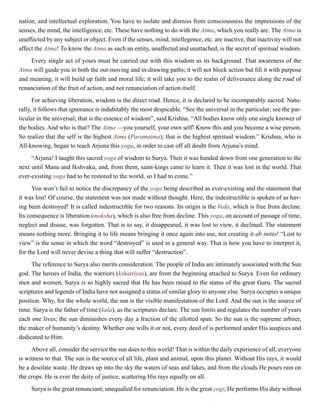 nation, and intellectual exploration. You have to isolate and dismiss from consciousness the impressions of the
senses, the mind, the intelligence, etc. These have nothing to do with the Atma, which you really are. The Atma is
unaffected by any subject or object. Even if the senses, mind, intellegence, etc. are inactive, that inactivity will not
affect the Atma! To know the Atma as such an entity, unaffected and unattached, is the secret of spiritual wisdom.
Every single act of yours must be carried out with this wisdom as its background. That awareness of the
Atma will guide you in both the out-moving and in-drawing paths; it will not block action but fill it with purpose
and meaning; it will build up faith and moral life; it will take you to the realm of deliverance along the road of
renunciation of the fruit of action, and not renunciation of action itself.
For achieving liberation, wisdom is the direct road. Hence, it is declared to be incomparably sacred. Natu-
rally, it follows that ignorance is indubitably the most despicable. “See the universal in the particular; see the par-
ticular in the universal; that is the essence of wisdom”, said Krishna. “All bodies know only one single knower of
the bodies. And who is that? The Atma —you yourself, your own self! Know this and you become a wise person.
So realize that the self is the highest Atma (Paramatma); that is the highest spiritual wisdom.” Krishna, who is
All-knowing, began to teach Arjuna this yoga, in order to cast off all doubt from Arjuna’s mind.
“Arjuna! I taught this sacred yoga of wisdom to Surya. Then it was handed down from one generation to the
next until Manu and Ikshvaku, and, from them, saint-kings came to learn it. Then it was lost in the world. That
ever-existing yoga had to be restored to the world, so I had to come.”
You won’t fail to notice the discrepancy of the yoga being described as ever-existing and the statement that
it was lost! Of course, the statement was not made without thought. Here, the indestructible is spoken of as hav-
ing been destroyed! It is called indestructible for two reasons. Its origin is the Veda, which is free from decline.
Its consequence is liberation (moksha), which is also free from decline. This yoga, on account of passage of time,
neglect and disuse, was forgotten. That is to say, it disappeared, it was lost to view, it declined. The statement
means nothing more. Bringing it to life means bringing it once again into use, not creating it ab initio! “Lost to
view” is the sense in which the word “destroyed” is used in a general way. That is how you have to interpret it,
for the Lord will never devise a thing that will suffer “destruction”.
The reference to Surya also merits consideration. The people of India are intimately associated with the Sun
god. The heroes of India, the warriors (kshatriyas), are from the beginning attached to Surya. Even for ordinary
men and women, Surya is so highly sacred that He has been raised to the status of the great Guru. The sacred
scriptures and legends of India have not assigned a status of similar glory to anyone else. Surya occupies a unique
position. Why, for the whole world, the sun is the visible manifestation of the Lord. And the sun is the source of
time. Surya is the father of time (kala), as the scriptures declare. The sun limits and regulates the number of years
each one lives; the sun diminishes every day a fraction of the allotted span. So the sun is the supreme arbiter,
the maker of humanity’s destiny. Whether one wills it or not, every deed of is performed under His auspices and
dedicated to Him.
Above all, consider the service the sun does to this world! That is within the daily experience of all; everyone
is witness to that. The sun is the source of all life, plant and animal, upon this planet. Without His rays, it would
be a desolate waste. He draws up into the sky the waters of seas and lakes, and from the clouds He pours rain on
the crops. He is ever the deity of justice, scattering His rays equally on all.
Surya is the great renunciant; unequalled for renunciation. He is the great yogi; He performs His duty without
 
