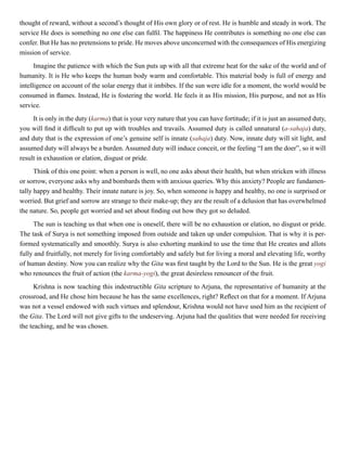 thought of reward, without a second’s thought of His own glory or of rest. He is humble and steady in work. The
service He does is something no one else can fulfil. The happiness He contributes is something no one else can
confer. But He has no pretensions to pride. He moves above unconcerned with the consequences of His energizing
mission of service.
Imagine the patience with which the Sun puts up with all that extreme heat for the sake of the world and of
humanity. It is He who keeps the human body warm and comfortable. This material body is full of energy and
intelligence on account of the solar energy that it imbibes. If the sun were idle for a moment, the world would be
consumed in flames. Instead, He is fostering the world. He feels it as His mission, His purpose, and not as His
service.
It is only in the duty (karma) that is your very nature that you can have fortitude; if it is just an assumed duty,
you will find it difficult to put up with troubles and travails. Assumed duty is called unnatural (a-sahaja) duty,
and duty that is the expression of one’s genuine self is innate (sahaja) duty. Now, innate duty will sit light, and
assumed duty will always be a burden. Assumed duty will induce conceit, or the feeling “I am the doer”, so it will
result in exhaustion or elation, disgust or pride.
Think of this one point: when a person is well, no one asks about their health, but when stricken with illness
or sorrow, everyone asks why and bombards them with anxious queries. Why this anxiety? People are fundamen-
tally happy and healthy. Their innate nature is joy. So, when someone is happy and healthy, no one is surprised or
worried. But grief and sorrow are strange to their make-up; they are the result of a delusion that has overwhelmed
the nature. So, people get worried and set about finding out how they got so deluded.
The sun is teaching us that when one is oneself, there will be no exhaustion or elation, no disgust or pride.
The task of Surya is not something imposed from outside and taken up under compulsion. That is why it is per-
formed systematically and smoothly. Surya is also exhorting mankind to use the time that He creates and allots
fully and fruitfully, not merely for living comfortably and safely but for living a moral and elevating life, worthy
of human destiny. Now you can realize why the Gita was first taught by the Lord to the Sun. He is the great yogi
who renounces the fruit of action (the karma-yogi), the great desireless renouncer of the fruit.
Krishna is now teaching this indestructible Gita scripture to Arjuna, the representative of humanity at the
crossroad, and He chose him because he has the same excellences, right? Reflect on that for a moment. If Arjuna
was not a vessel endowed with such virtues and splendour, Krishna would not have used him as the recipient of
the Gita. The Lord will not give gifts to the undeserving. Arjuna had the qualities that were needed for receiving
the teaching, and he was chosen.
 