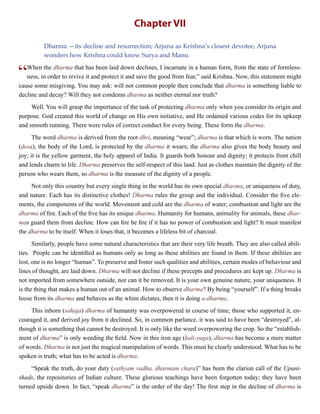 Chapter VII
Dharma —its decline and resurrection; Arjuna as Krishna’s closest devotee; Arjuna
wonders how Krishna could know Surya and Manu.
“When the dharma that has been laid down declines, I incarnate in a human form, from the state of formless-
ness, in order to revive it and protect it and save the good from fear,” said Krishna. Now, this statement might
cause some misgiving. You may ask: will not common people then conclude that dharma is something liable to
decline and decay? Will they not condemn dharma as neither eternal nor truth?
Well. You will grasp the importance of the task of protecting dharma only when you consider its origin and
purpose. God created this world of change on His own initiative, and He ordained various codes for its upkeep
and smooth running. There were rules of correct conduct for every being. These form the dharma.
The word dharma is derived from the root dhri, meaning “wear”; dharma is that which is worn. The nation
(desa), the body of the Lord, is protected by the dharma it wears; the dharma also gives the body beauty and
joy; it is the yellow garment, the holy apparel of India. It guards both honour and dignity; it protects from chill
and lends charm to life. Dharma preserves the self-respect of this land. Just as clothes maintain the dignity of the
person who wears them, so dharma is the measure of the dignity of a people.
Not only this country but every single thing in the world has its own special dharma, or uniqueness of duty,
and nature. Each has its distinctive clothes! Dharma rules the group and the individual. Consider the five ele-
ments, the components of the world. Movement and cold are the dharma of water; combustion and light are the
dharma of fire. Each of the five has its unique dharma. Humanity for humans, animality for animals, these dhar-
mas guard them from decline. How can fire be fire if it has no power of combustion and light? It must manifest
the dharma to be itself. When it loses that, it becomes a lifeless bit of charcoal.
Similarly, people have some natural characteristics that are their very life breath. They are also called abili-
ties. People can be identified as humans only as long as these abilities are found in them. If these abilities are
lost, one is no longer “human”. To preserve and foster such qualities and abilities, certain modes of behaviour and
lines of thought, are laid down. Dharma will not decline if these precepts and procedures are kept up. Dharma is
not imported from somewhere outside, nor can it be removed. It is your own genuine nature, your uniqueness. It
is the thing that makes a human out of an animal. How to observe dharma? By being “yourself”. If a thing breaks
loose from its dharma and behaves as the whim dictates, then it is doing a-dharma.
This inborn (sahaja) dharma of humanity was overpowered in course of time; those who supported it, en-
couraged it, and derived joy from it declined. So, in common parlance, it was said to have been “destroyed”, al-
though it is something that cannot be destroyed. It is only like the weed overpowering the crop. So the “establish-
ment of dharma” is only weeding the field. Now in this iron age (kali-yuga), dharma has become a mere matter
of words. Dharma is not just the magical manipulation of words. This must be clearly understood. What has to be
spoken is truth; what has to be acted is dharma.
“Speak the truth, do your duty (sathyam vadha, dharmam chara)” has been the clarion call of the Upani-
shads, the repositories of Indian culture. These glorious teachings have been forgotten today; they have been
turned upside down. In fact, “speak dharma” is the order of the day! The first step in the decline of dharma is
 