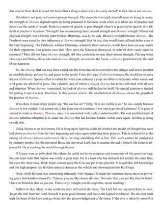 this descent from deed to word, the belief that a thing is done when it is only uttered! In fact, this is not dharma.
But what is not practised cannot possess strength. The crocodile’s strength depends upon its being in water;
the strength of dharma depends upon its being practised. It becomes weak when it is taken out of practice and
thrown on the sands of words. Truth is a matter of speech, it gets strength when it is practised in speech; it is dif-
ficult to practise it in action. “Strength” has two meanings here: animal strength and dharmic strength. Bhima had
physical strength, but while his elder brother, Dharmaja, was by his side, Bhima’s strength became dharmic. The
Pandavas were saved by their adherence to dharmic strength! But for that, they would have suffered defeat even in
the very beginning. The Pandavas, without Dharmaja, whatever their resources, would have been an easy match
for their opponents. Just ponder over that. How were the Kauravas destroyed, in spite of their vastly superior
resources? They did not have dharmic strength. All they could rely on was sheer animal strength. The day when
Dharmaja and Bhima, those who had dharmic strength, moved into the forest, a-dharma penetrated into the land
of the Kauravas.
So, the dharma that has now been exiled into the forest has to be restored to the villages and towns in order
to establish plenty, prosperity, and peace to the world. From the reign of dharma-lessness, the world has to enter
the era of dharma. Special effort is called for when you cultivate a crop; no effort is necessary when weeds and
wild grass are allowed to grow. The valuable crop of inborn (sahaja) dharma has to be cultivated with all care
and attention. When dharma is practised, the lack of dharma will decline by itself. No special exertion is needed
for putting it out of action. Therefore, in this present context, the establishment of dharma means the growth of
the practice of dharma.
What does it mean when people say, “the sun has set”? Only, “it is not visible to us.” So too, simply because
dharma is not evident, you cannot say it has gone out of existence. How can it go out of existence? If it goes, it
cannot be truth or dharma. Dharma, since it is associated with truth, is indestructible. The real establishment of
dharma (dharma-sthapana) is to make the dharma that has become hidden visible once again. Krishna is doing
exactly that.
Using Arjuna as an instrument, He is bringing to light the codes of conduct and modes of thought that were
laid down as dharma from the very beginning and once again enforcing their practice. This is referred to as the
raising of dharma (dharmoddharana). He is reviving something that is lost. This work cannot be carried out
by ordinary people. So, the universal Basis, the universal Lord, has to assume the task Himself. He alone is all-
powerful. He is teaching the world through Arjuna.
If Arjuna were an individual like others, he could not be the recipient and transmitter of this great teaching.
So, you must infer that Arjuna was really a great man. He is a hero who has defeated not merely the outer foes,
but even the inner ones. Weak hearts cannot grasp the Gita and put it into practice. It is with this full knowledge
and this high purpose that Krishna selected Arjuna as the vehicle and showered on him His Grace.
Once, while Krishna was conversing intimately with Arjuna, He made this statement (note the over-power-
ing grace that Krishna showed!): “Arjuna, you are My closest devotee. Not only that; you are My dearest friend.
I have no friend as dear as you are. That is why I taught you this supreme, secret teaching.”
Reflect on this. Many in the world are only self-styled devotees. The Lord has not accepted them as such.
To get the title from the Lord Himself is great good-fortune, and that is the highest credential. The devotee must
melt the heart of the Lord and get from Him the acknowledgement of devotion. If the title is taken by oneself, it
 