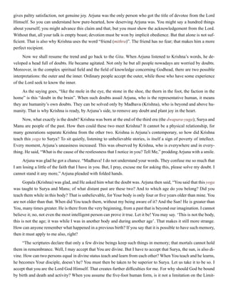 gives paltry satisfaction, not genuine joy. Arjuna was the only person who got the title of devotee from the Lord
Himself. So you can understand how pure-hearted, how deserving Arjuna was. You might say a hundred things
about yourself; you might advance this claim and that; but you must show the acknowledgement from the Lord.
Without that, all your talk is empty boast; devotion must be won by implicit obedience. But that alone is not suf-
ficient. That is also why Krishna uses the word “friend (mithra)”. The friend has no fear; that makes him a more
perfect recipient.
Now we shall resume the trend and go back to the Gita. When Arjuna listened to Krishna’s words, he de-
veloped a head full of doubts. He became agitated. Not only he but all people nowadays are worried by doubts.
Moreover, in the complex spiritual field and the field of knowledge concerning Godhead, there are two possible
interpretations: the outer and the inner. Ordinary people accept the outer, while those who have some experience
of the Lord seek to know the inner.
As the saying goes, “like the mole in the eye, the stone in the shoe, the thorn in the foot, the faction in the
home” is this “doubt in the brain”. When such doubts assail Arjuna, who is the representative human, it means
they are humanity’s own doubts. They can be solved only by Madhava (Krishna), who is beyond and above hu-
manity. That is why Krishna is ready, by Arjuna’s side, to remove any doubt and plant joy in the heart.
Now, what exactly is the doubt? Krishna was born at the end of the third era (the dwapara-yuga); Surya and
Manu are people of the past. How then could these two meet Krishna? It cannot be a physical relationship, for
many generations separate Krishna from the other two. Krishna is Arjuna’s contemporary, so how did Krishna
teach this yoga to Surya? To sit quietly, listening to unbelievable stories, is itself a sign of poverty of intellect.
Every moment, Arjuna’s uneasiness increased. This was observed by Krishna, who is everywhere and in every-
thing. He said, “What is the cause of the restlessness that I notice in you? Tell Me,” prodding Arjuna with a smile.
Arjuna was glad he got a chance. “Madhava! I do not understand your words. They confuse me so much that
I am losing a little of the faith that I have in you. But, I pray, excuse me for asking this, please solve my doubt. I
cannot stand it any more,” Arjuna pleaded with folded hands.
Gopala (Krishna) was glad, and He asked him what the doubt was. Arjuna then said, “You said that this yoga
was taught to Surya and Manu; of what distant past are these two? And to which age do you belong? Did you
teach them while in this body? That is unbelievable, for Your body is only four or five years older than mine. You
are not older than that. When did You teach them, without my being aware of it? And the Sun! He is greater than
You, many times greater. He is there from the very beginning, from a past that is beyond our imagination. I cannot
believe it; no, not even the most intelligent person can prove it true. Let it be! You may say. ‘This is not the body,
this is not the age; it was while I was in another body and during another age’. That makes it still more strange.
How can anyone remember what happened in a previous birth? If you say that it is possible to have such memory,
then it must apply to me also, right?
“The scriptures declare that only a few divine beings keep such things in memory; that mortals cannot hold
them in remembrance. Well, I may accept that You are divine. But I have to accept that Surya, the sun, is also di-
vine. How can two persons equal in divine status teach and learn from each other? When You teach and he learns,
he becomes Your disciple, doesn’t he? You must then be taken to be superior to Surya. Let us take it to be so. I
accept that you are the Lord God Himself. That creates further difficulties for me. For why should God be bound
by birth and death and activity? When you assume the five-foot human form, is it not a limitation on the Limit-
 